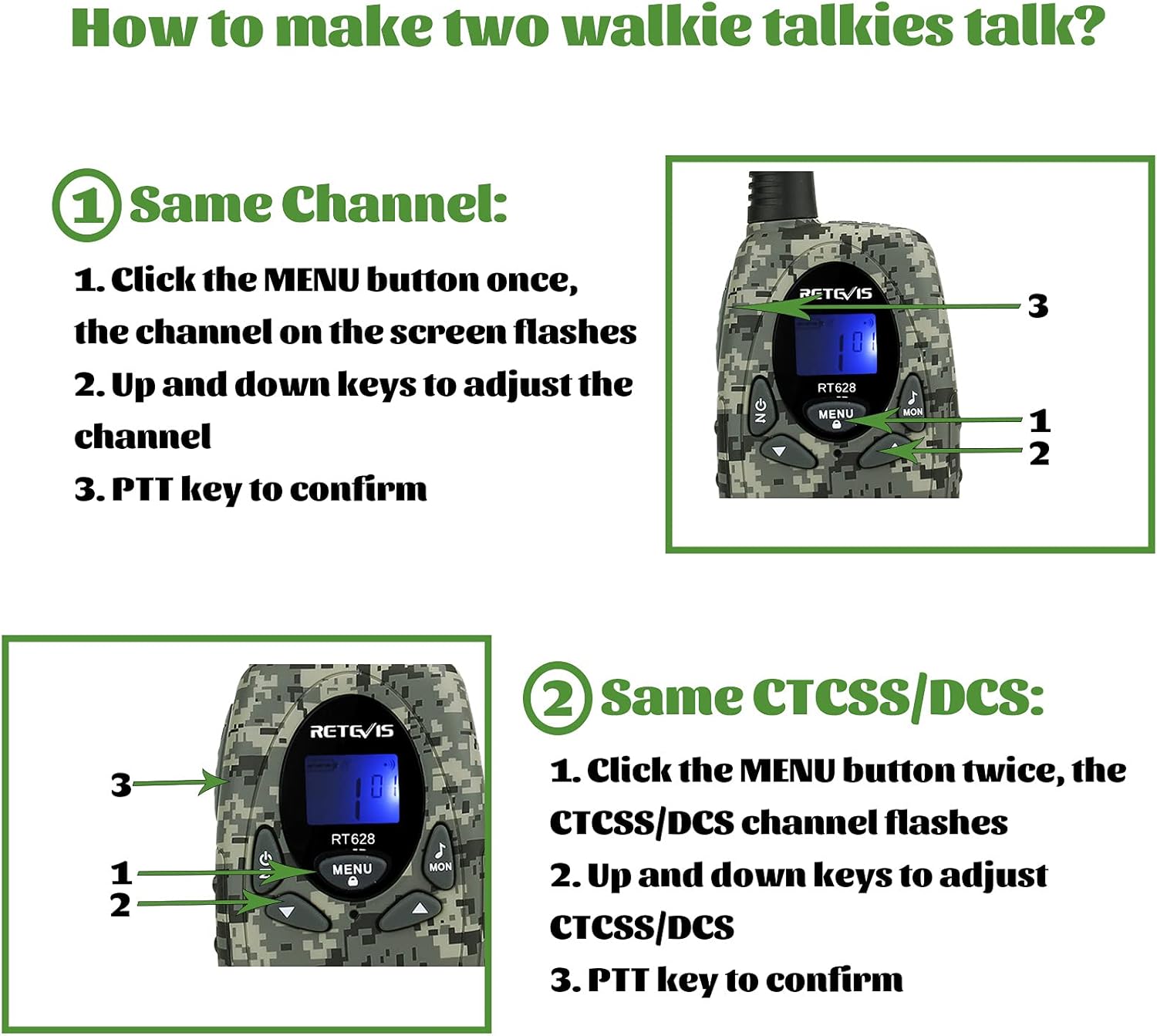 How to make two walkie talkies talk?

1. Same Channel:
   1. Click the MENU button once, the channel on the screen flashes
   2. Up and down keys to adjust the channel
   3. PTT key to confirm

2. Same CTCSS/DCS:
   1. Click the MENU button twice, the CTCSS/DCS channel flashes
   2. Up and down keys to adjust CTCSS/DCS
   3. PTT key to confirm