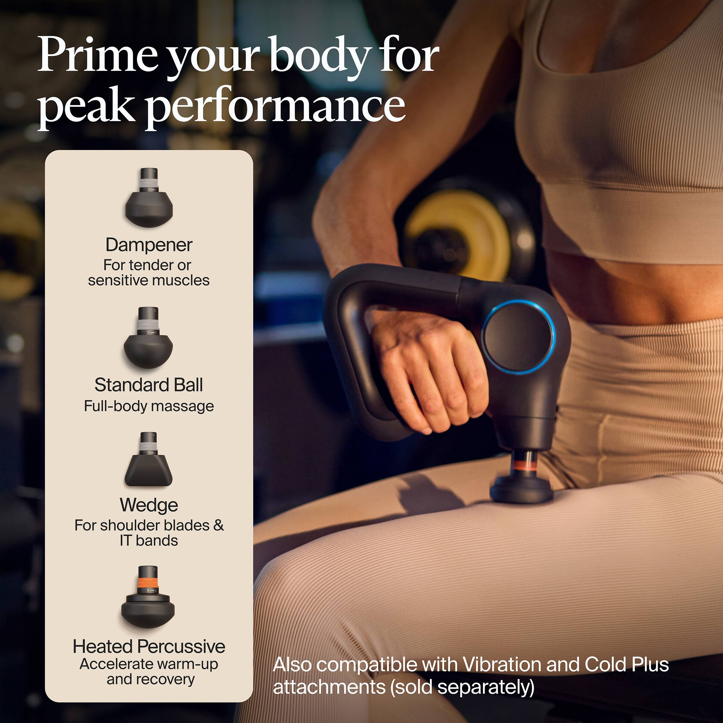 Prime your body for peak performance

- Dampener: For tender or sensitive muscles
- Standard Ball: Full-body massage
- Wedge: For shoulder blades & IT bands
- Heated Percussive: Accelerate warm-up and recovery

Also compatible with Vibration and Cold Plus attachments (sold separately)