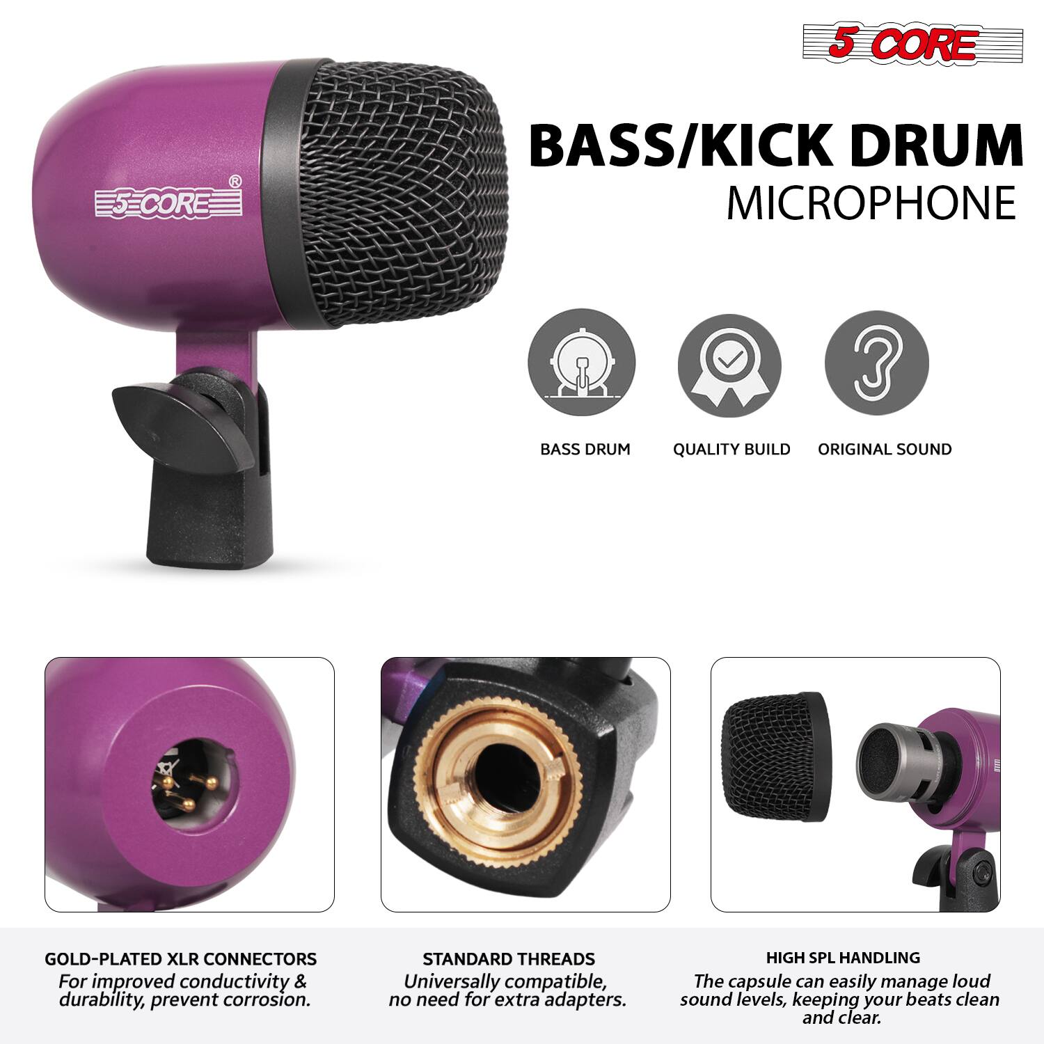 5 CORE BASS/KICK DRUM MICROPHONE

- BASS DRUM
- QUALITY BUILD
- ORIGINAL SOUND

GOLD-PLATED XLR CONNECTORS
For improved conductivity & durability, prevent corrosion.

STANDARD THREADS
Universally compatible, no need for extra adapters.

HIGH SPL HANDLING
The capsule can easily manage loud sound levels, keeping your beats clean and clear.