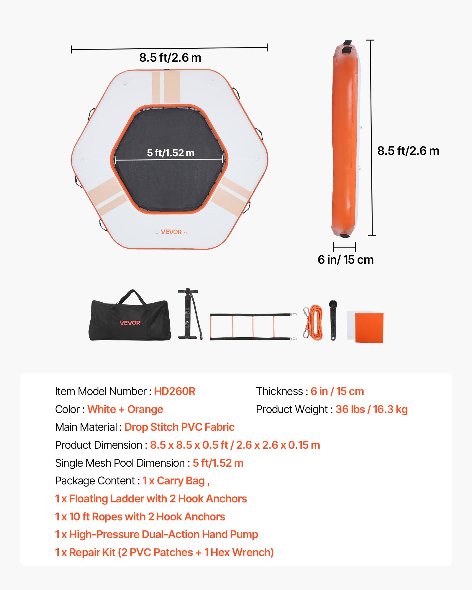8.5 ft/2.6 m  
5 ft/1.52 m  
8.5 ft/2.6 m  
VEVOR  
6 in/15 cm  
VEVOR  
Item Model Number: HD260R  
Thickness: 6 in/15 cm  
Color: White + Orange  
Product Weight: 36 lbs / 16.3 kg  
Main Material: Drop Stitch PVC Fabric  
Product Dimension: 8.5 x 8.5 x 0.5 ft / 2.6 x 2.6 x 0.15 m  
Single Mesh Pool Dimension: 5 ft/1.52 m  
Package Content:  
1x Carry Bag,  
1x Floating Ladder with 2 Hook Anchors  
1x 10 ft Ropes with 2 Hook Anchors  
1x High-Pressure Dual-Action Hand Pump  
1x Repair Kit (2 PVC Patches + 1 Hex Wrench)