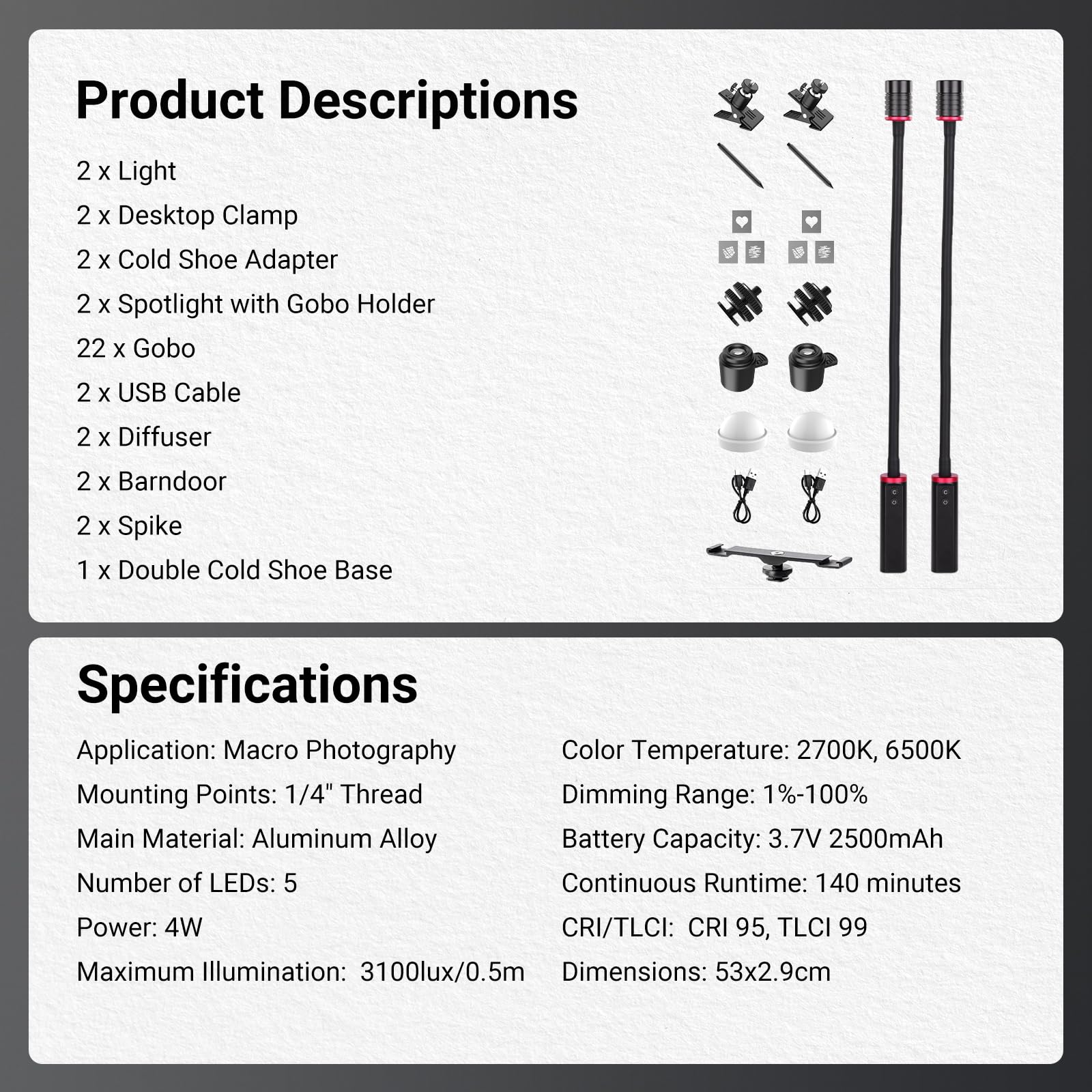 Product Descriptions  
2 x Light  
2 x Desktop Clamp  
2 x Cold Shoe Adapter  
2 x Spotlight with Gobo Holder  
22 x Gobo  
2 x USB Cable  
2 x Diffuser  
2 x Barn Door  
2 x Spike  
1 x Double Cold Shoe Base  

Specifications  
Application: Macro Photography  
Mounting Points: 1/4" Thread  
Main Material: Aluminum Alloy  
Number of LEDs: 5  
Power: 4W  
Maximum Illumination: 3100lux/0.5m  

Color Temperature: 2700K, 6500K  
Dimming Range: 1%-100%  
Battery Capacity: 3.7V 2500mAh  
Continuous Runtime: 140 minutes  
CRI/TLCI: CRI 95, TLCI 99  
Dimensions: 53x2.9cm