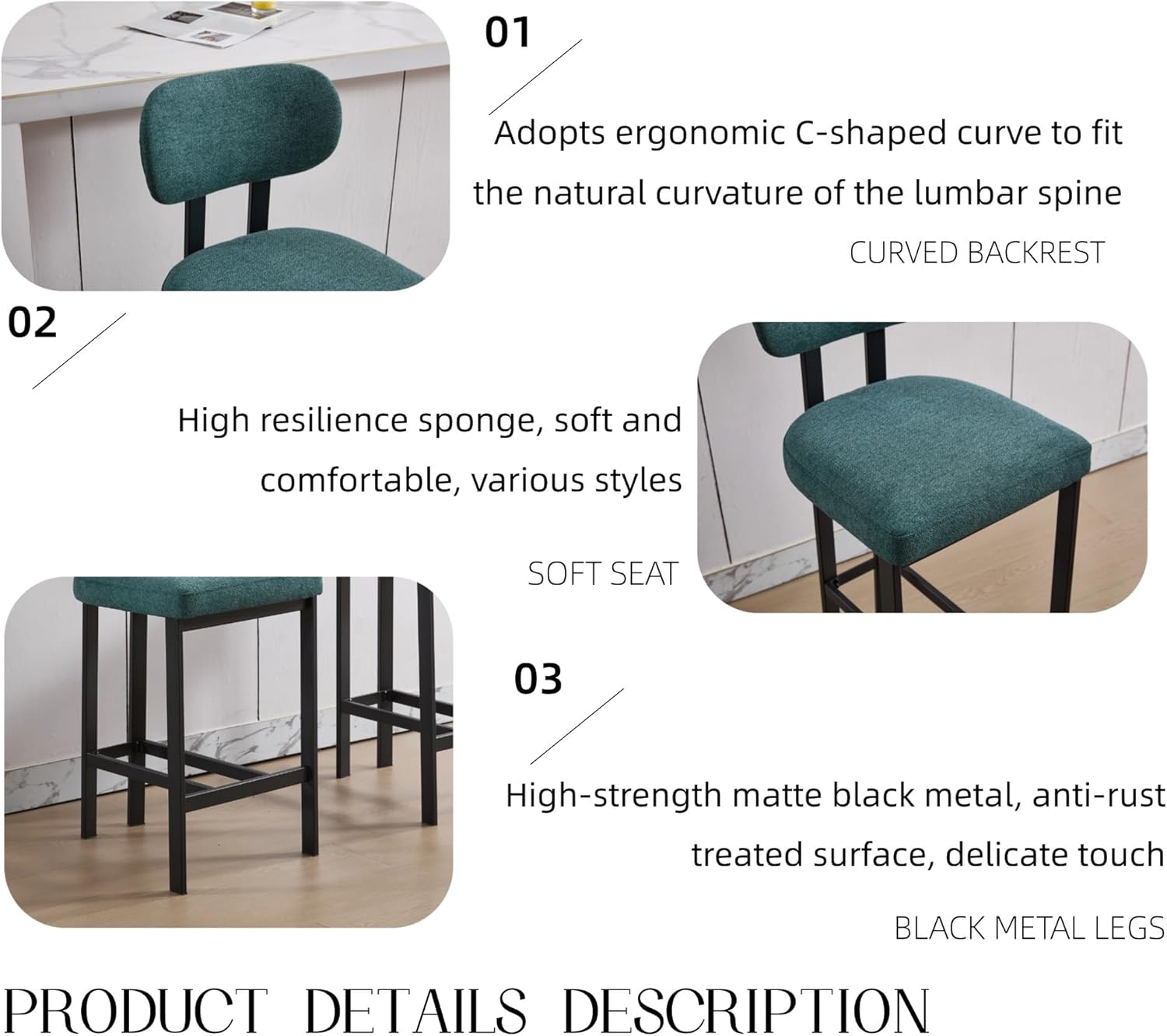 01 Adopts ergonomic C-shaped curve to fit the natural curvature of the lumbar spine  
CURVED BACKREST  

02 High resilience sponge, soft and comfortable, various styles  
SOFT SEAT  

03 High-strength matte black metal, anti-rust treated surface, delicate touch  
BLACK METAL LEGS  

PRODUCT DETAILS DESCRIPTION