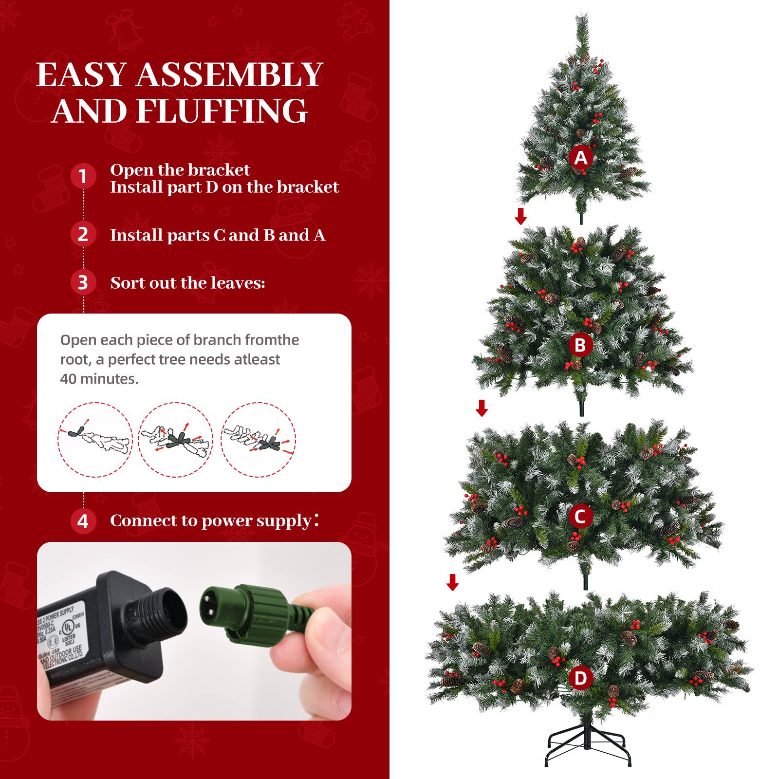 EASY ASSEMBLY AND FLUFFING

1. Open the bracket  
   Install part D on the bracket

2. Install parts C and B and A

3. Sort out the leaves:  
   Open each piece of branch from the root, a perfect tree needs at least 40 minutes.

4. Connect to power supply:  
   SURL - 1M