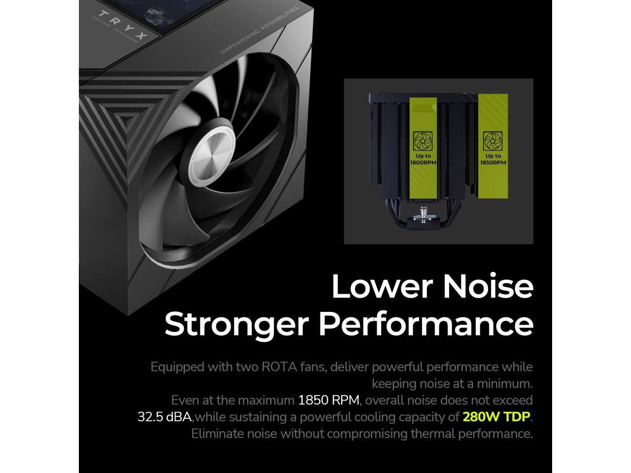 TRYX  
EMPOWERING POSSIBILITIES  

Lower Noise  
Stronger Performance  

Equipped with two ROTA fans, deliver powerful performance while keeping noise at a minimum.  
Even at the maximum 1850 RPM, overall noise does not exceed 32.5 dBA while sustaining a powerful cooling capacity of 280W TDP.  
Eliminate noise without compromising thermal performance.