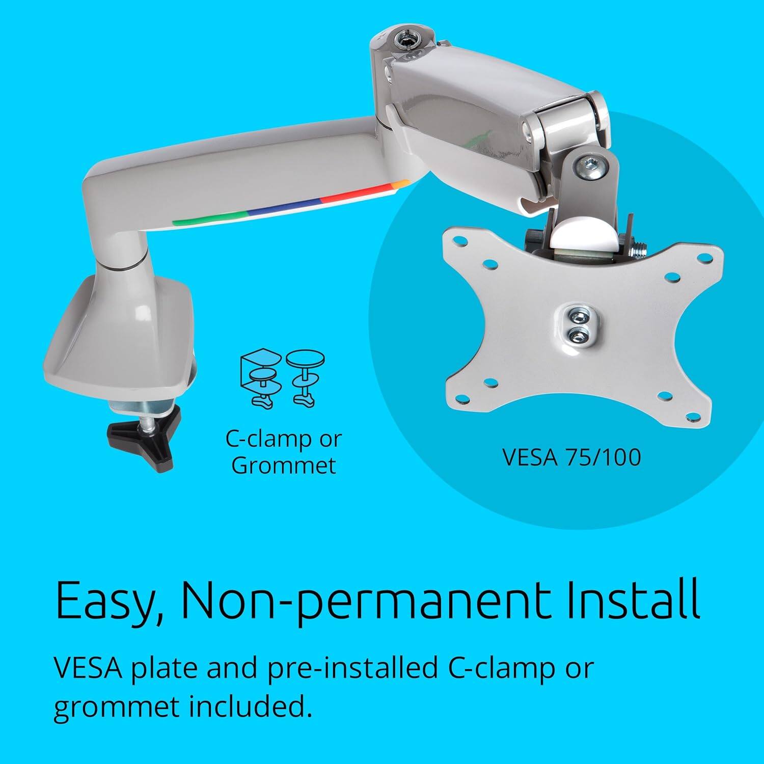 C-clamp or Grommet VESA 75/100 Easy, Non-permanent Install VESA plate and pre-installed C-clamp or grommet included.
