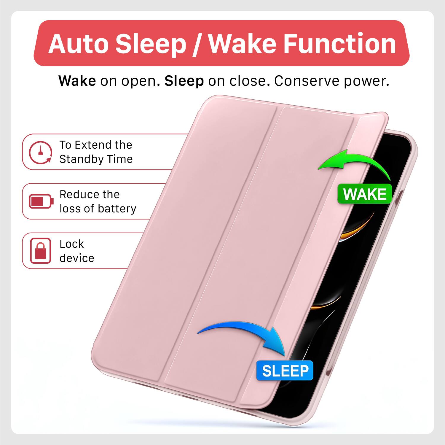 Auto Sleep / Wake Function  
Wake on open. Sleep on close. Conserve power.  

To Extend the Standby Time  
Reduce the loss of battery  
Lock device  

WAKE  
SLEEP