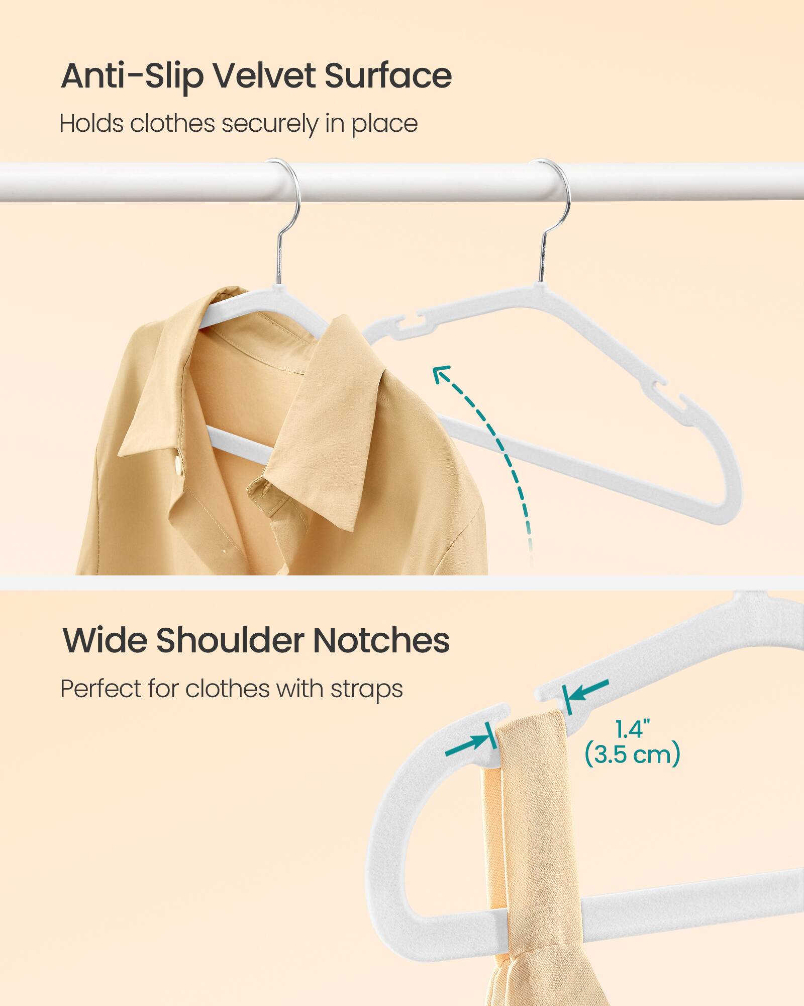 Anti-Slip Velvet Surface  
Holds clothes securely in place

Wide Shoulder Notches  
Perfect for clothes with straps

1.4" (3.5 cm)