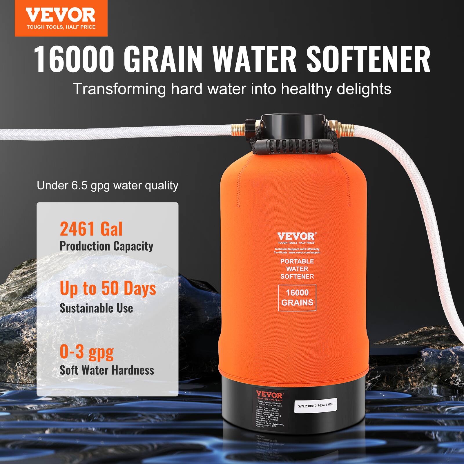 VEVOR  
TOUGH TOOLS, HALF PRICE  

16000 GRAIN WATER SOFTENER  
Transforming hard water into healthy delights  

Under 6.5 gpg water quality  

2461 Gal  
Production Capacity  

Up to 50 Days  
Sustainable Use  

0-3 gpg  
Soft Water Hardness  

VEVOR  
PORTABLE WATER SOFTENER  
16000 GRAINS  

VEVOR  
Tough Tools, Half Price  
Technical Support & E-Warranty  

S/N: 201007641 0001