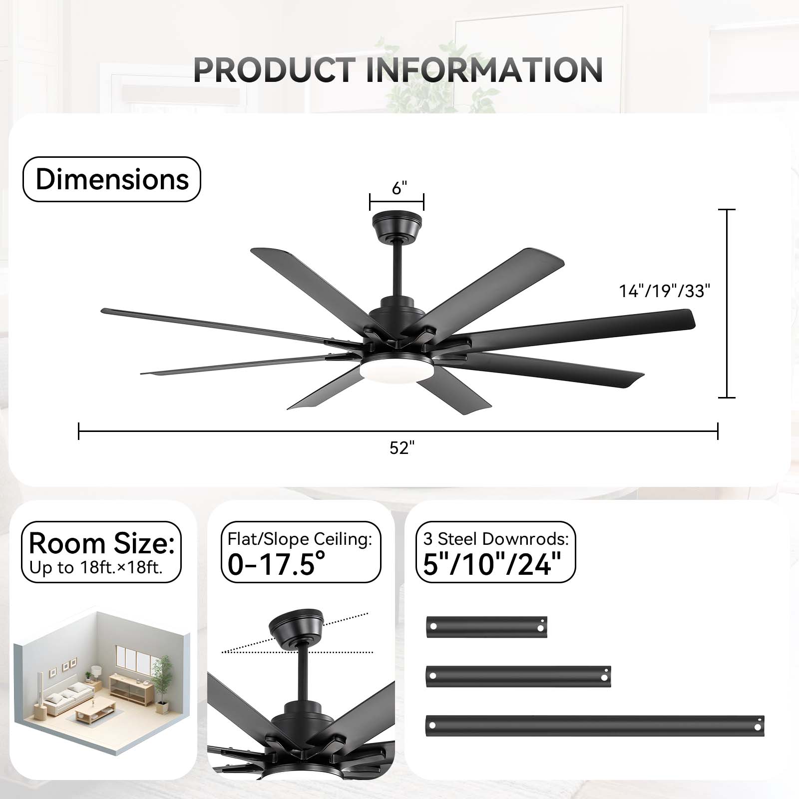 **PRODUCT INFORMATION**

- **Dimensions**
  - 6"
  - 14"/19"/33"
  - 52"

- **Room Size:**
  - Up to 18ft. x 18ft.

- **Flat/Slope Ceiling:**
  - 0-17.5°

- **3 Steel Downrods:**
  - 5"/10"/24"