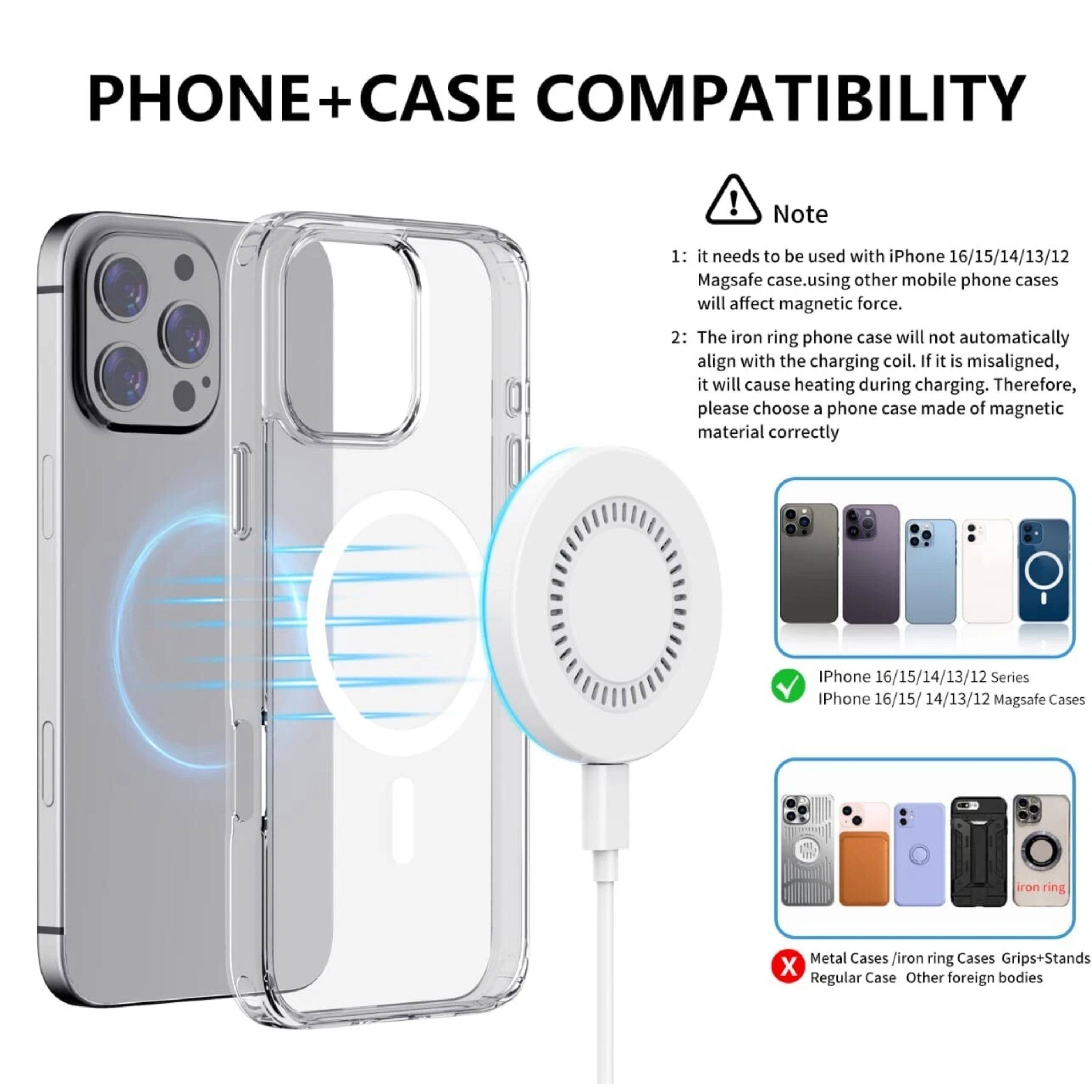 PHONE + CASE COMPATIBILITY

Note:
1: It needs to be used with iPhone 16/15/14/13/12 MagSafe case. Using other mobile phone cases will affect magnetic force.
2: The iron ring phone case will not automatically align with the charging coil. If it is misaligned, it will cause heating during charging. Therefore, please choose a phone case made of magnetic material correctly.

iPhone 16/15/14/13/12 Series
iPhone 16/15/14/13/12 MagSafe Cases

Metal Cases / iron ring Cases Grips+Stands
Regular Case
Other foreign bodies