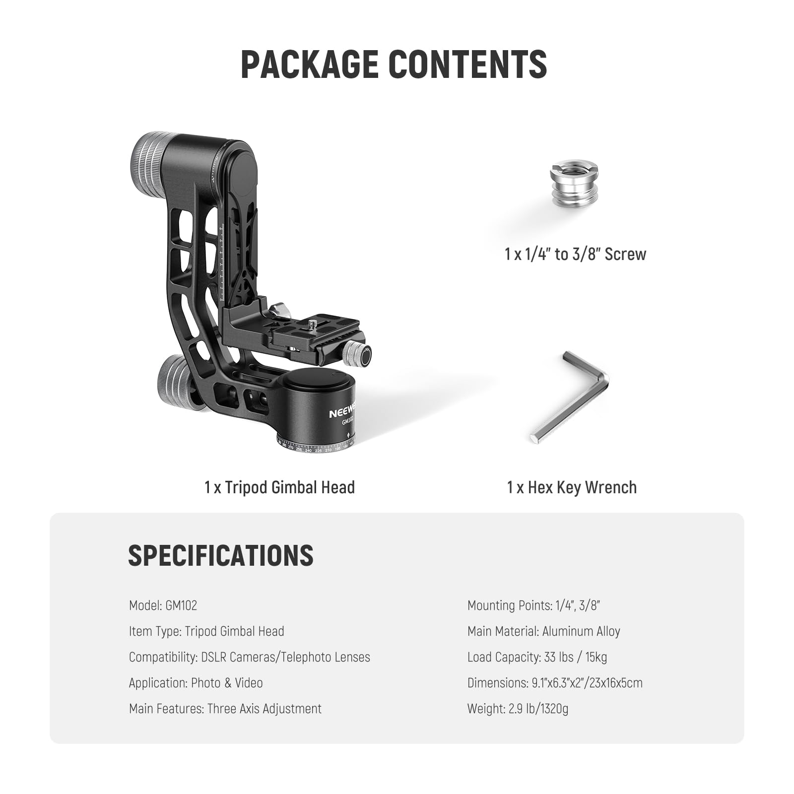PACKAGE CONTENTS  
1 X 1/4" to 3/8" Screw  
1 X Tripod Gimbal Head  
1 X Hex Key Wrench  

SPECIFICATIONS  
Model: GM102  
Item Type: Tripod Gimbal Head  
Compatibility: DSLR Cameras/Telephoto Lenses  
Application: Photo & Video  
Main Features: Three Axis Adjustment  
Mounting Points: 1/4" 3/8"  
Main Material: Aluminum Alloy  
Load Capacity: 33 lbs / 15kg  
Dimensions: 9.1" x 6.3" x 2.2" / 23cm x 16cm x 5cm  
Weight: 2.9 lb / 1320g