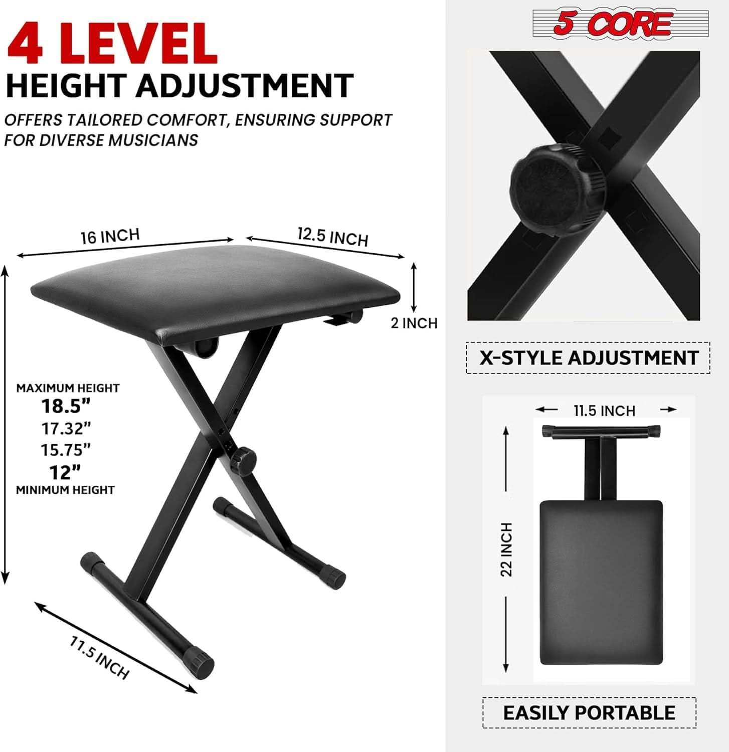 5 CORE, 4 LEVEL HEIGHT ADJUSTMENT, OFFERS TAILORED COMFORT, ENSURING SUPPORT FOR DIVERSE MUSICIANS, 16 INCH, 12.5 INCH, X 2 INCH, X-STYLE ADJUSTMENT, MAXIMUM HEIGHT, 18.5", 17.32", 15.75", 12", MINIMUM HEIGHT, 11.5 INCH, 22, 11.5 INCH, EASILY PORTABLE