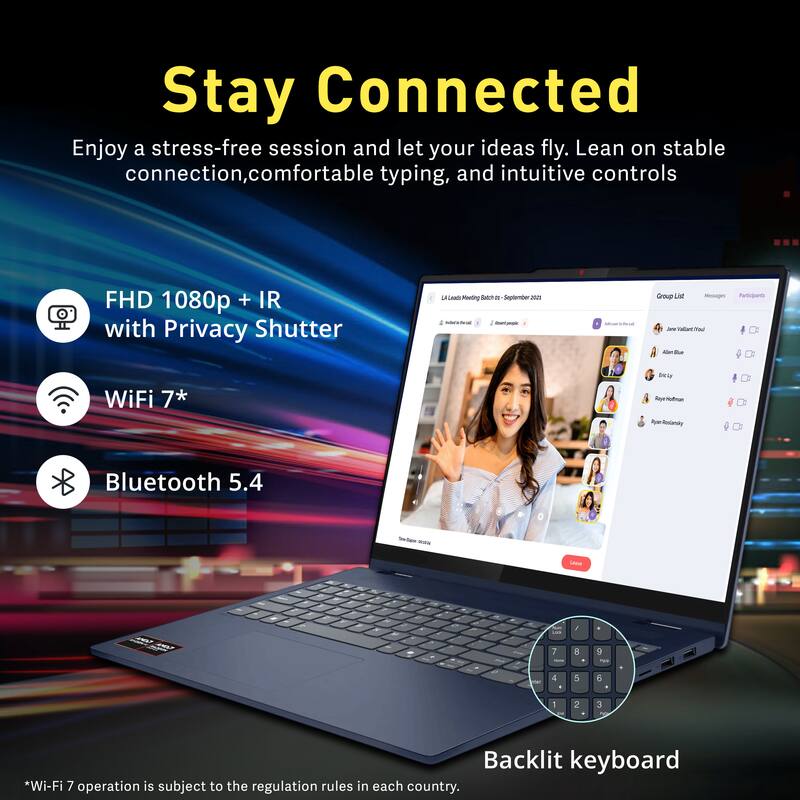 Stay Connected

Enjoy a stress-free session and let your ideas fly. Lean on stable connection, comfortable typing, and intuitive controls.

- FHD 1080p + IR with Privacy Shutter
- WiFi 7*
- Bluetooth 5.4
- Backlit keyboard

*Wi-Fi 7 operation is subject to the regulation rules in each country.
