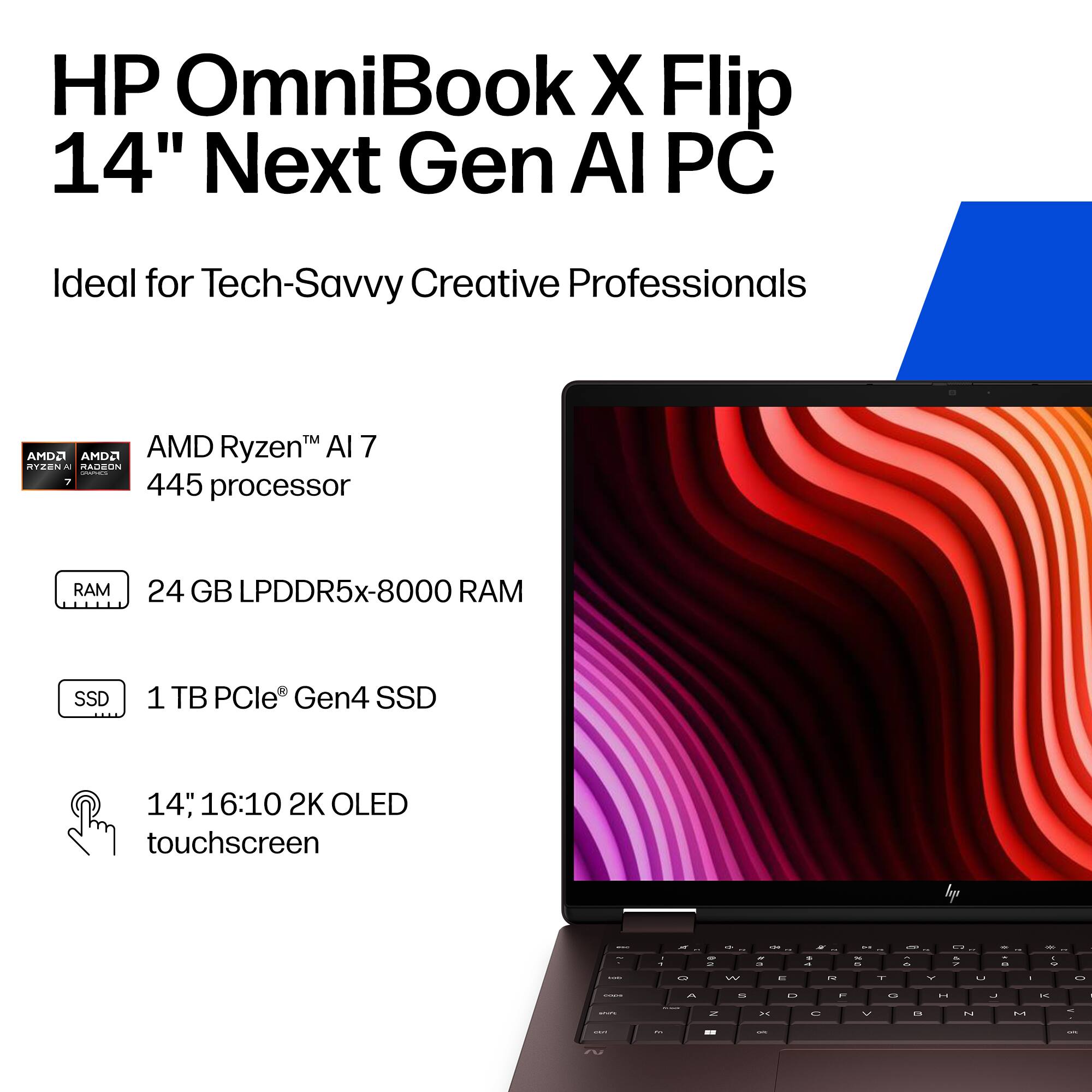 HP OmniBook X Flip 14" Next Gen AI PC  
Ideal for Tech-Savvy Creative Professionals  

AMD Ryzen™ AI 7 445 processor  
24 GB LPDDR5x-8000 RAM  
1 TB PCIe® Gen4 SSD  
14", 16:10 2K OLED touchscreen