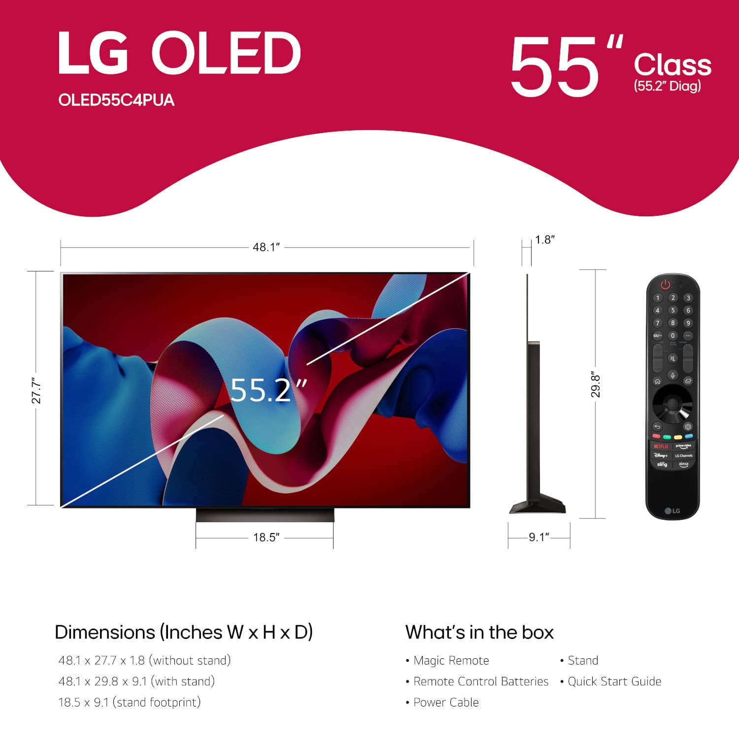 LG OLED OLED55C4PUA 55" Class (55.2" Diag) 48.1" 1.8" 2 5 4 3 4 1 1 1 - 1 27.7" 55.2" 29.8" C a - - -le LG 18.5" 9.1" Dimensions (Inches W x H x D) 48.1 x 27.7 x 1.8 (without stand) 48.1 x 29.8 x 9.1 (with stand) 18.5 x 9.1 (stand footprint) What's in the box Magic Remote Stand Remote Control Batteries Quick Start Guide Power Cable