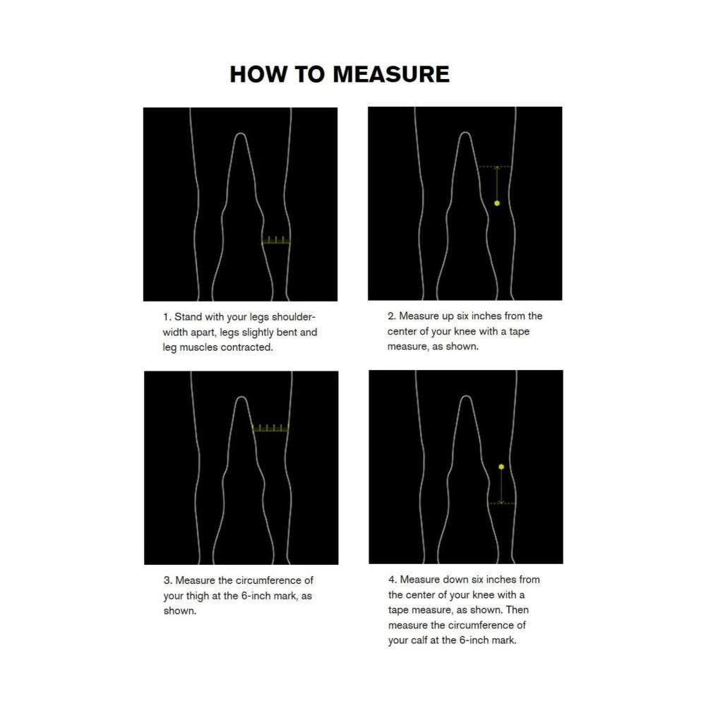 HOW TO MEASURE

1. Stand with your legs shoulder-width apart, legs slightly bent and leg muscles contracted.
2. Measure up six inches from the center of your knee with a tape measure, as shown.
3. Measure the circumference of your thigh at the 6-inch mark, as shown.
4. Measure down six inches from the center of your knee with a tape measure, as shown. Then measure the circumference of your calf at the 6-inch mark.
