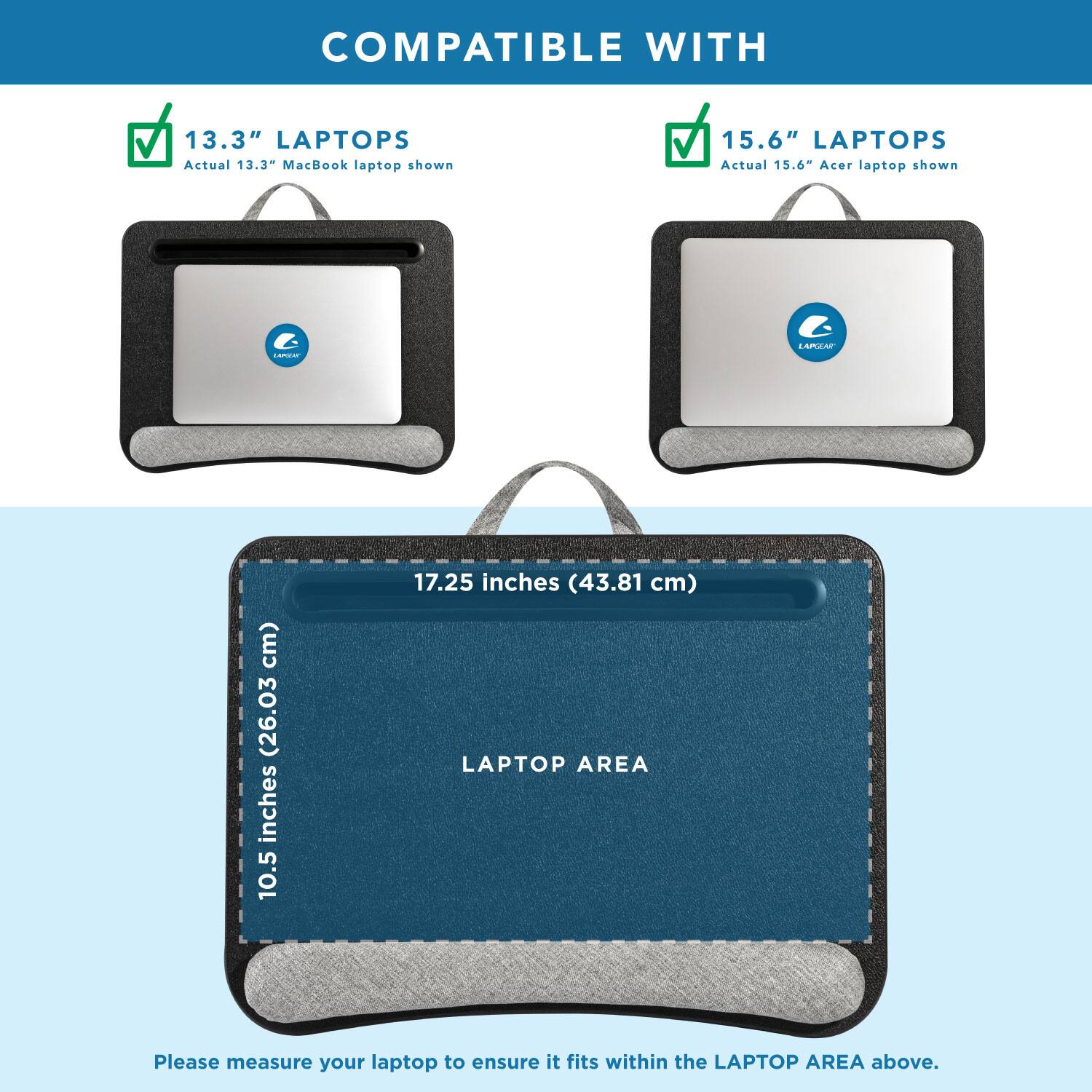 COMPATIBLE WITH

13.3" LAPTOPS
Actual 13.3" MacBook laptop shown

15.6" LAPTOPS
Actual 15.6" Acer laptop shown

LAPTOP AREA
10.5 inches (26.63 cm) x 17.25 inches (43.81 cm)

Please measure your laptop to ensure it fits within the LAPTOP AREA above.
