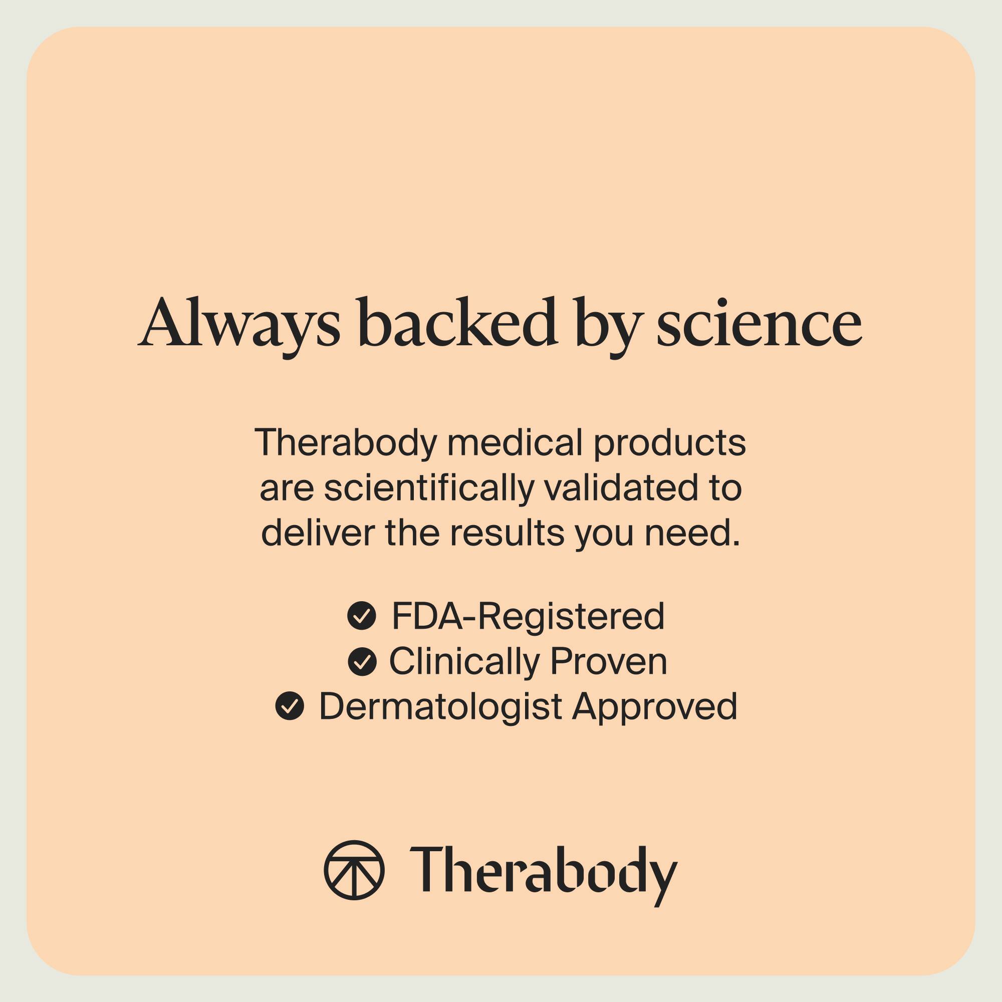 Always backed by science

Therabody medical products are scientifically validated to deliver the results you need.

- FDA-Registered
- Clinically Proven
- Dermatologist Approved

Therabody