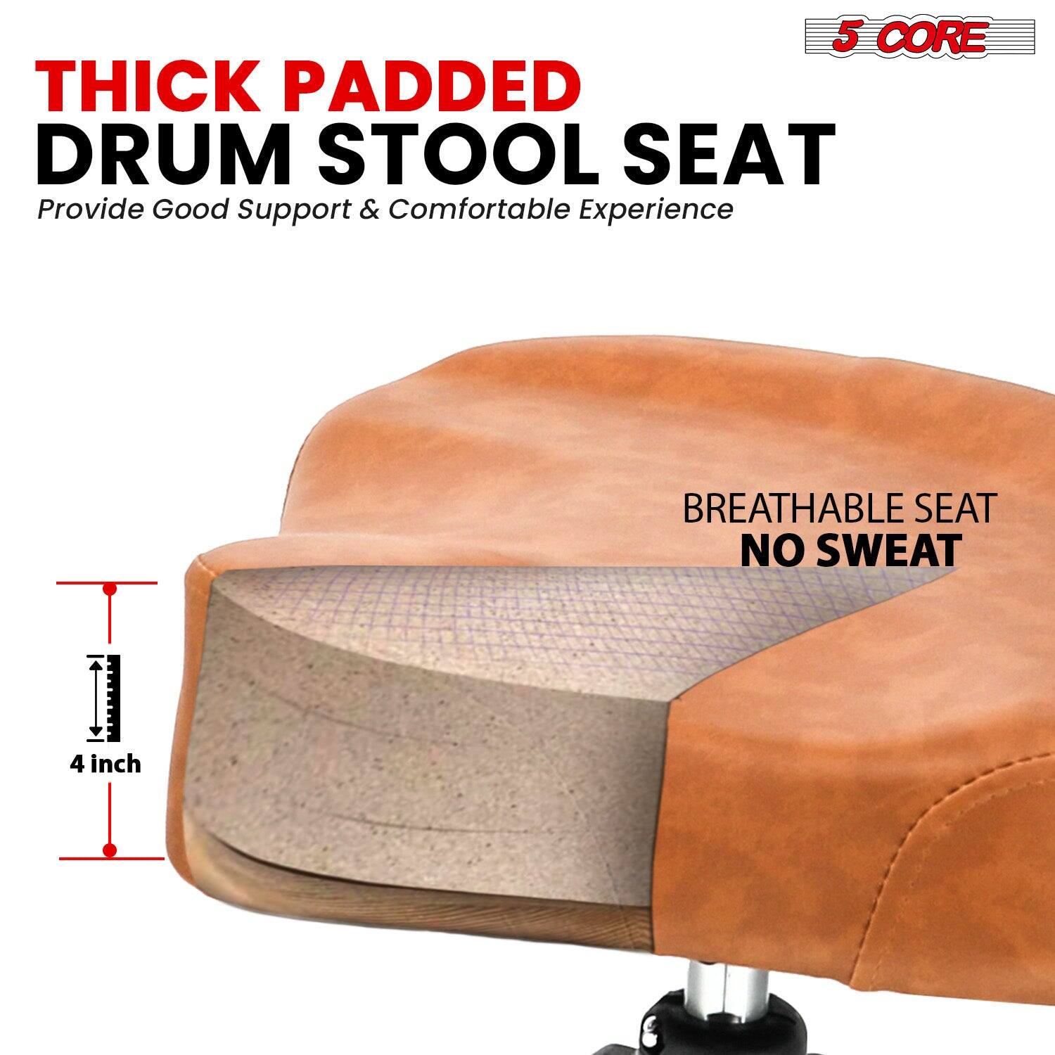 5 CORE

THICK PADDED DRUM STOOL SEAT  
Provide Good Support & Comfortable Experience

BREATHABLE SEAT  
NO SWEAT

4 inch