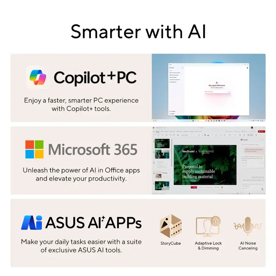 Smarter with AI:

* Copilot + PC: Enjoy a faster, smarter PC experience with Copilot+ tools.
* Microsoft 365: Unleash the power of AI in Office apps and elevate your productivity.
* ASUS AlAPPs: Make your daily tasks easier with a suite of exclusive ASUS AI tools.
* StoryCube: Adaptive Lock & Dimming Al Noise Canceling