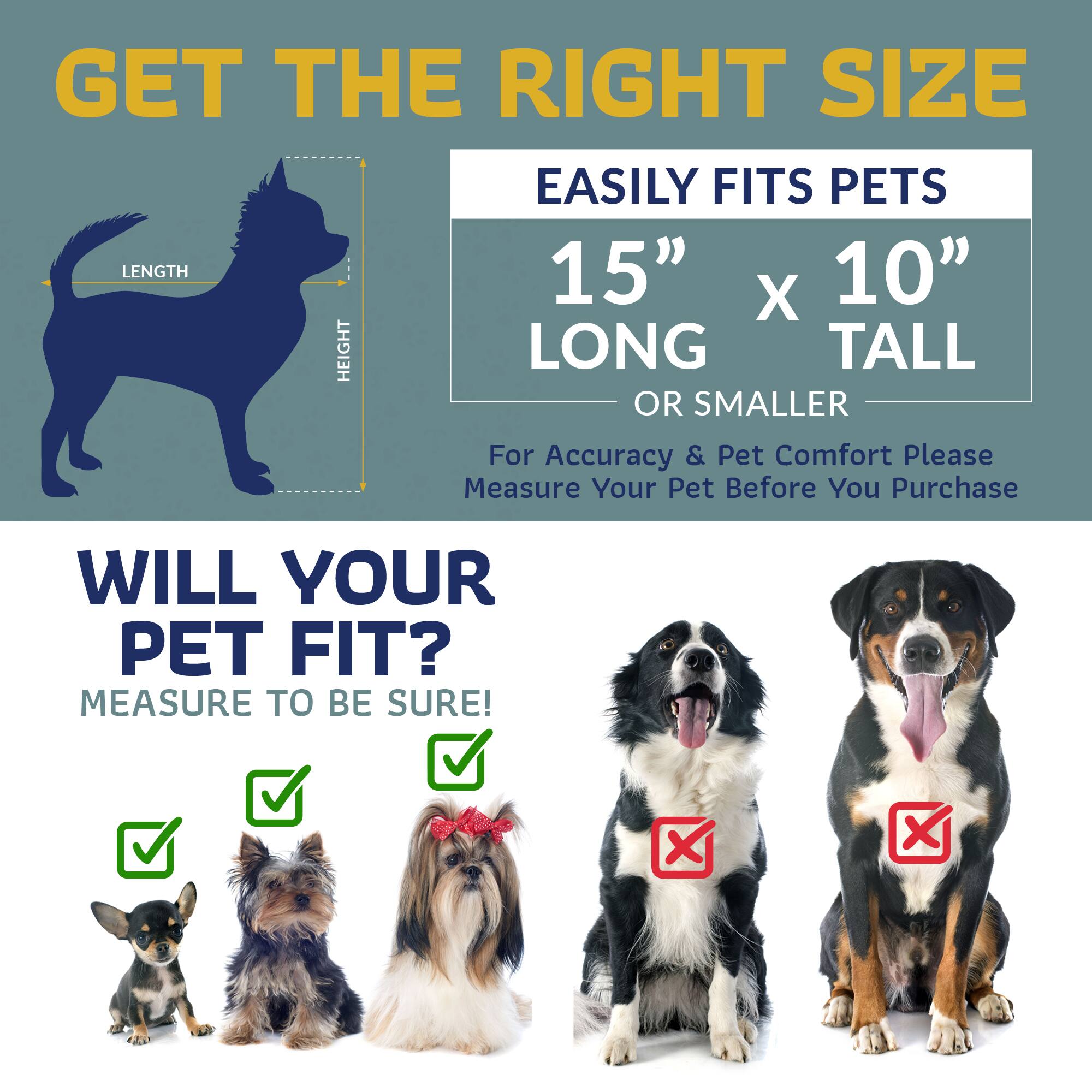 GET THE RIGHT SIZE  
EASILY FITS PETS  
15" x 10" LONG TALL OR SMALLER  

For Accuracy & Pet Comfort Please Measure Your Pet Before You Purchase  

WILL YOUR PET FIT?  
MEASURE TO BE SURE!
