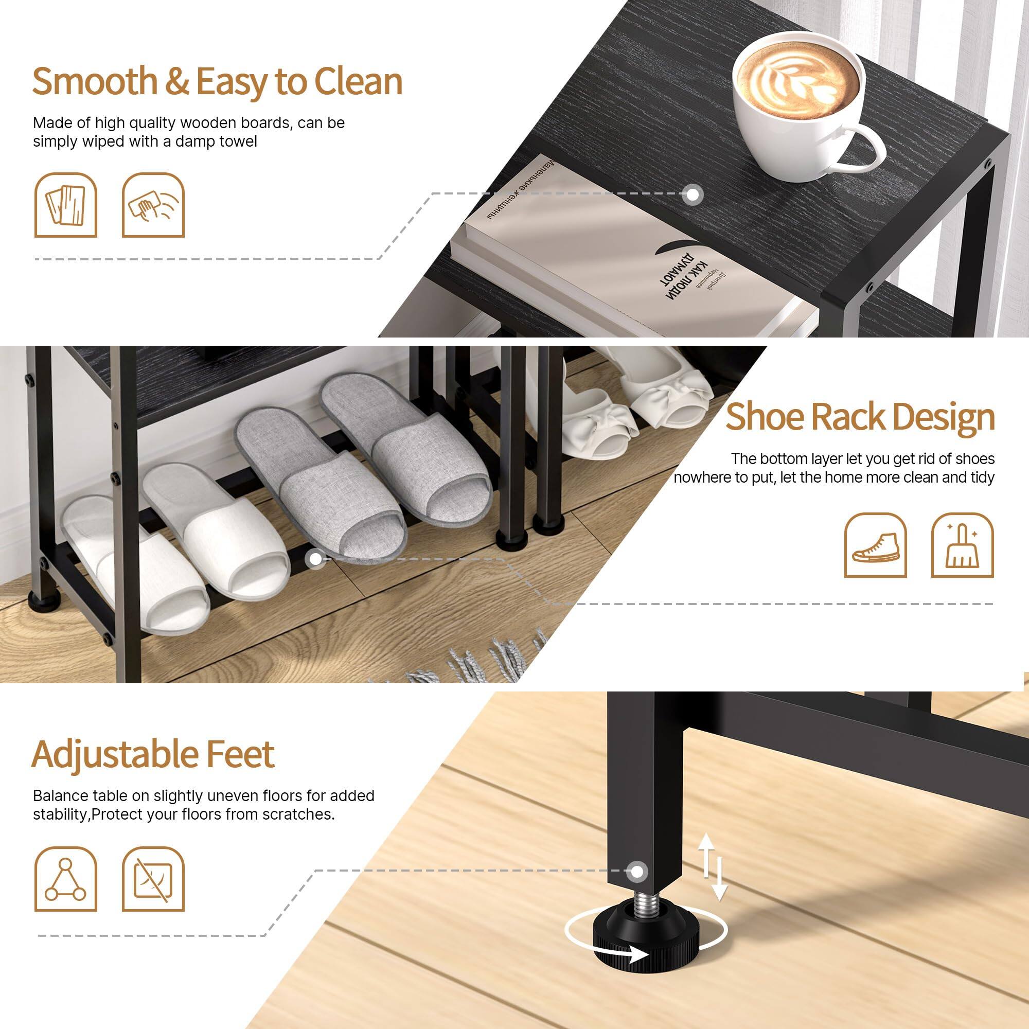 Smooth & Easy to Clean  
Made of high quality wooden boards, can be simply wiped with a damp towel.

Shoe Rack Design  
The bottom layer lets you get rid of shoes nowhere to put, let the home more clean and tidy.

Adjustable Feet  
Balance table on slightly uneven floors for added stability, Protect your floors from scratches.