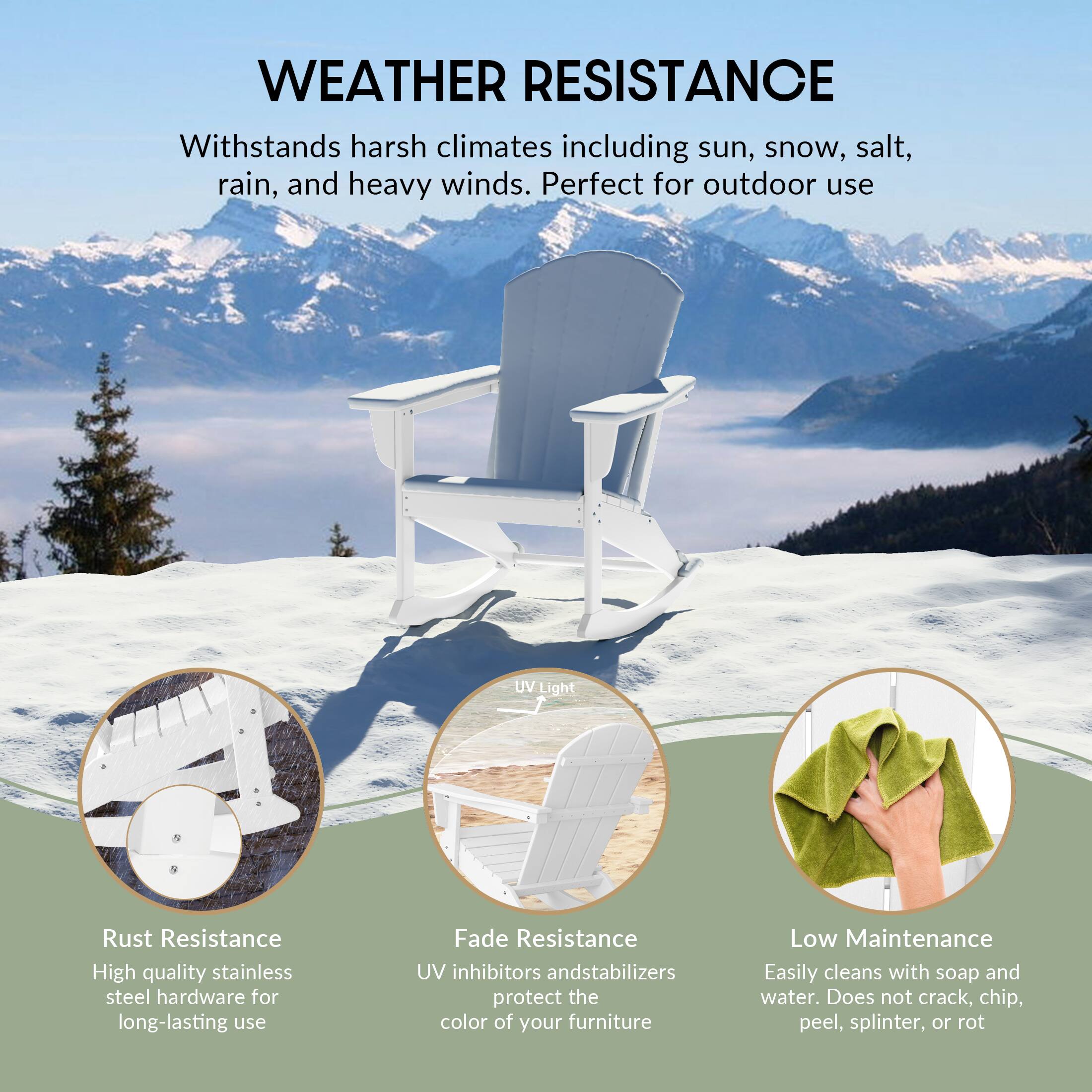 WEATHER RESISTANCE  
Withstands harsh climates including sun, snow, salt, rain, and heavy winds. Perfect for outdoor use.

- Rust Resistance  
  High quality stainless steel hardware for long-lasting use

- Fade Resistance  
  UV inhibitors and stabilizers protect the color of your furniture

- Low Maintenance  
  Easily cleans with soap and water. Does not crack, chip, peel, splinter, or rot