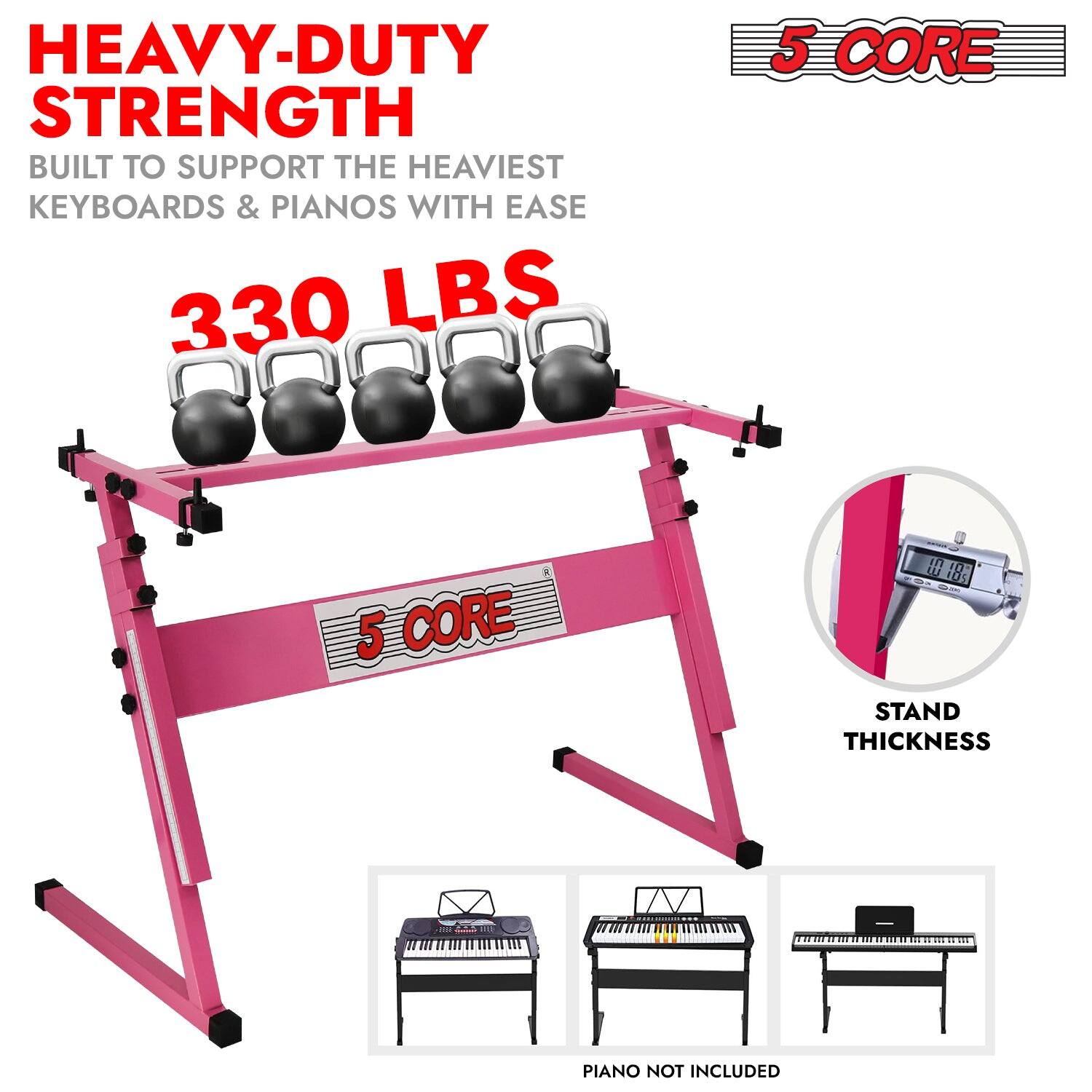 HEAVY-DUTY STRENGTH  
BUILT TO SUPPORT THE HEAVIEST KEYBOARDS & PIANOS WITH EASE  
330 LBS  

5 CORE  

STAND THICKNESS  

PIANO NOT INCLUDED