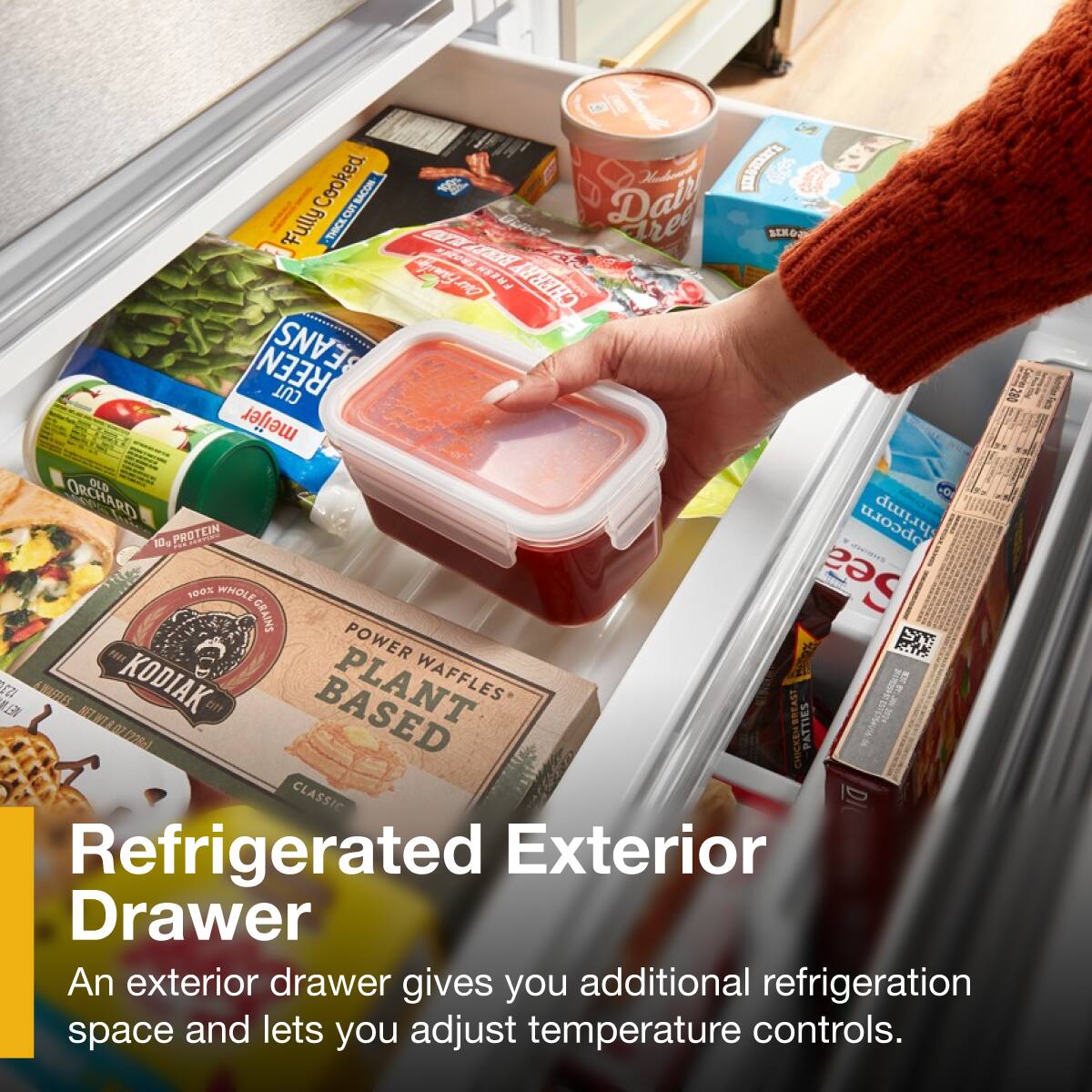 Cooked BACON  
LCETEN Fully THICK CUT BACON  
Dall Tree BEXO CA  
Cyeryng FRESH CHERRY REEN BEANS CUT  
meijer ORCHARD OLD CD LE  
10. PROTEIN  
opcorn 100% WHOLE Sea GRAINS  
POWER ST FEY  
AWTES KODIAK PLANT WAFFLES LE  
070700- CHICKEN BREAST PATTIES CLASSIC DI  
Refrigerated Exterior Drawer  
An exterior drawer gives you additional refrigeration space and lets you adjust temperature controls.