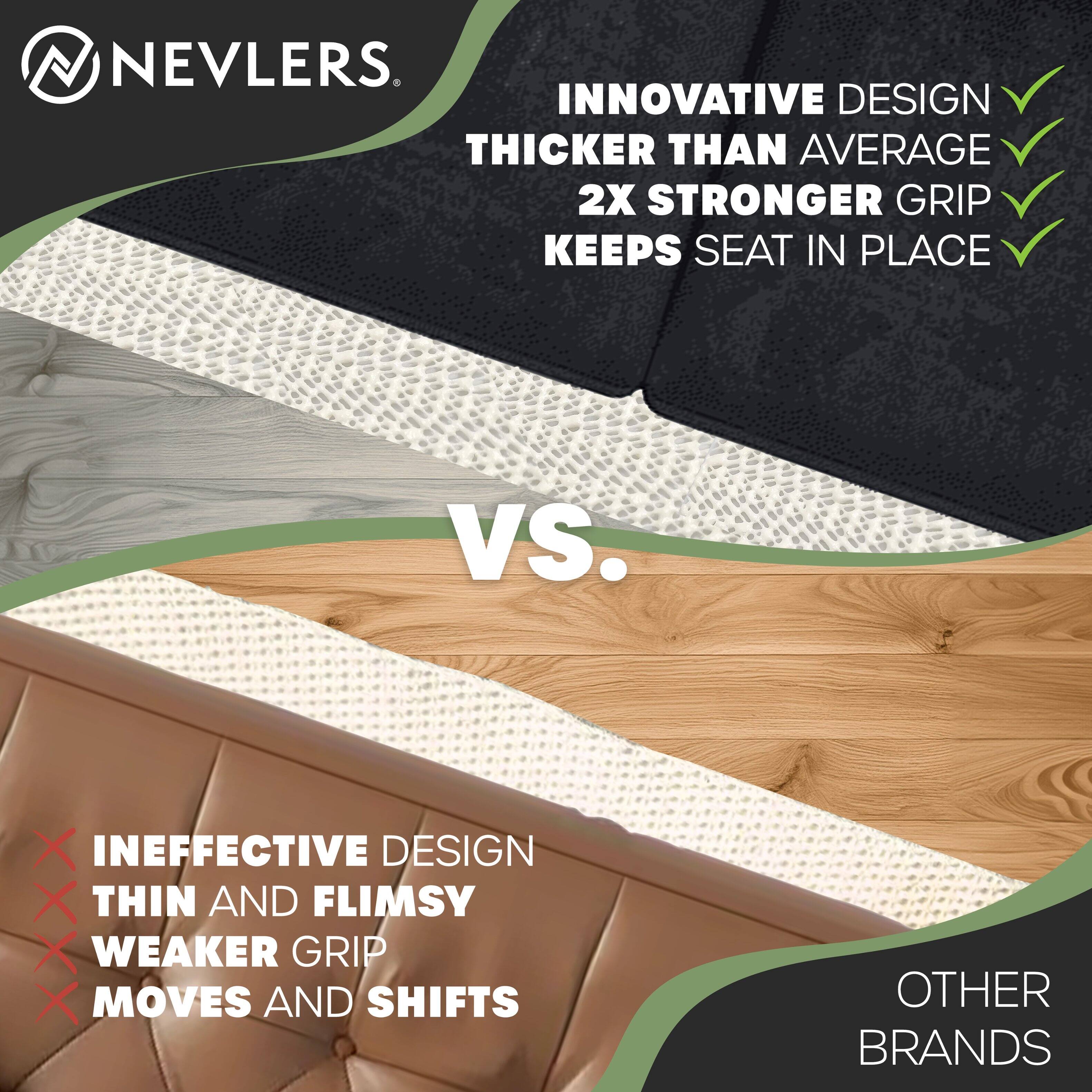 NEVLERS

INNOVATIVE DESIGN  
THICKER THAN AVERAGE  
2X STRONGER GRIP  
KEEPS SEAT IN PLACE

VS.

INEFFECTIVE DESIGN  
THIN AND FLIMSY  
WEAKER GRIP  
MOVES AND SHIFTS

OTHER BRANDS