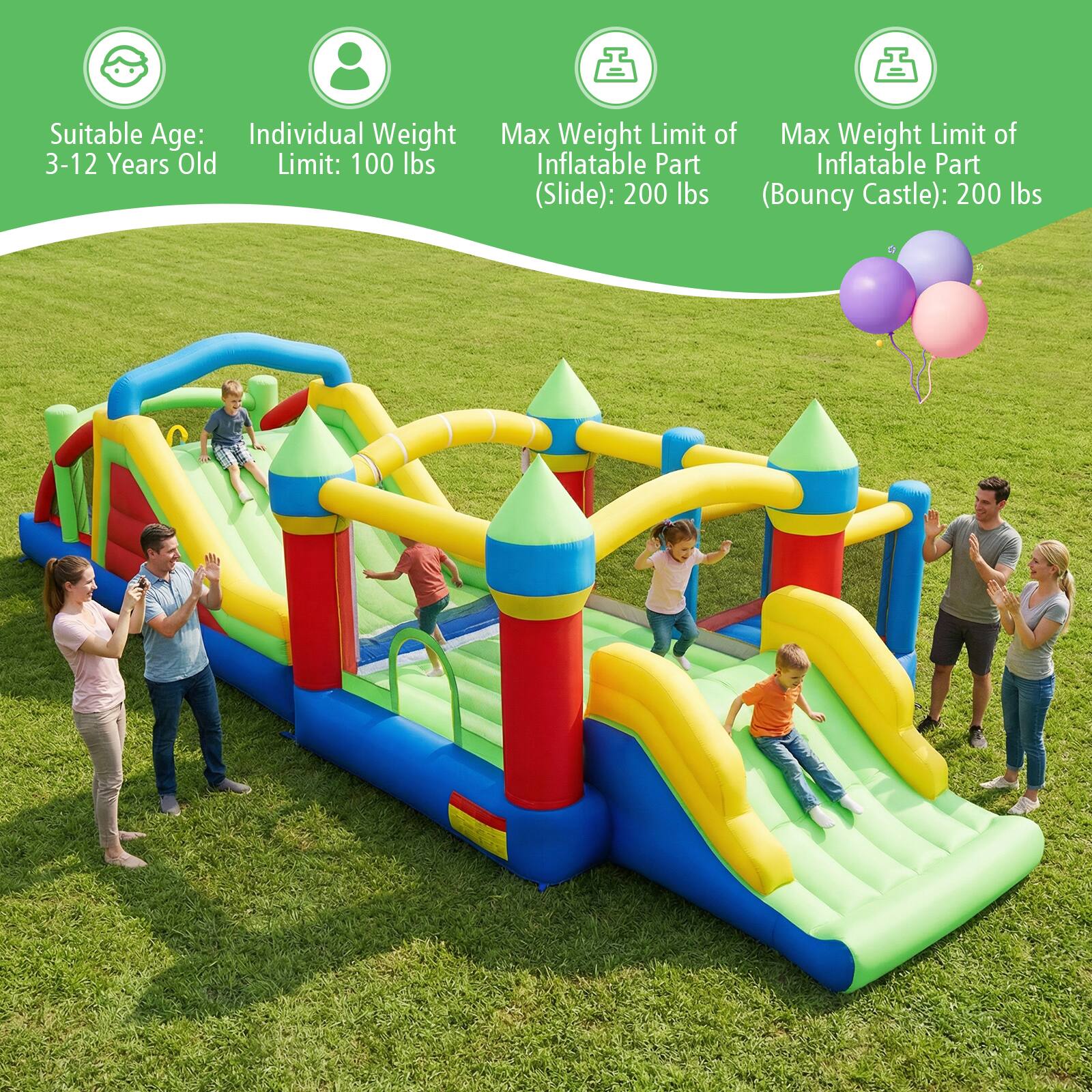 Suitable Age: 3-12 Years Old  
Individual Weight Limit: 100 lbs  
Max Weight Limit of Inflatable Part (Slide): 200 lbs  
Max Weight Limit of Inflatable Part (Bouncy Castle): 200 lbs