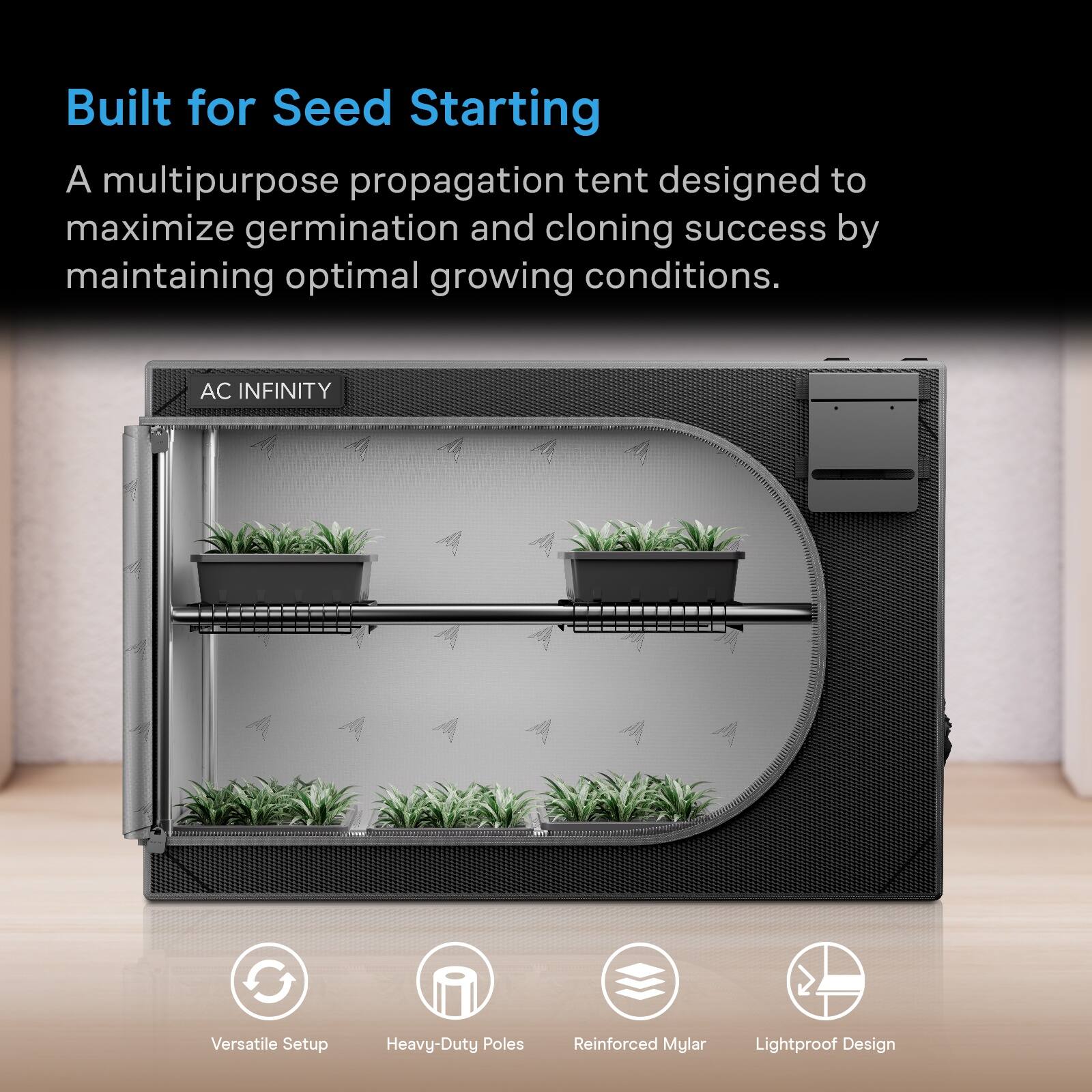 Built for Seed Starting

A multipurpose propagation tent designed to maximize germination and cloning success by maintaining optimal growing conditions.

AC INFINITY

Versatile Setup
Heavy-Duty Poles
Reinforced Mylar
Lightproof Design