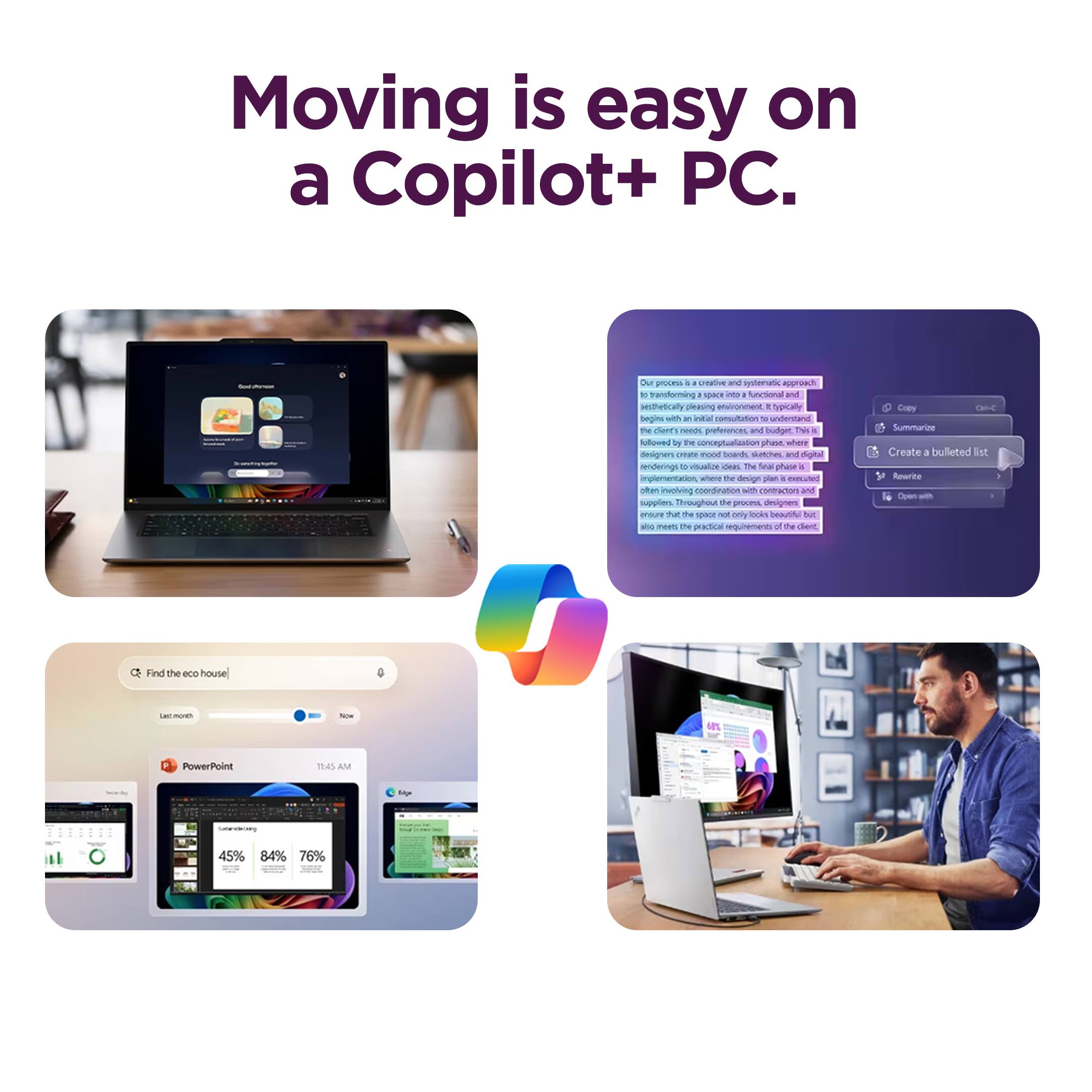 Moving is easy on a Copilot+ PC.

Our process is a creative and systematic approach to transforming a space into a functional and aesthetically pleasing environment. It typically begins with an initial consultation to understand the client's needs, preferences, and budget. This is followed by the conceptualization phase, where designers create mood boards, sketches, and digital renderings to visualize ideas. The final phase involves coordination with contractors and suppliers. Throughout the process, designers ensure that the space not only looks beautiful but also meets the practical requirements of the client.

- Find the eco house
- PowerPoint
- 11:45 AM
- 45% 84% 76%