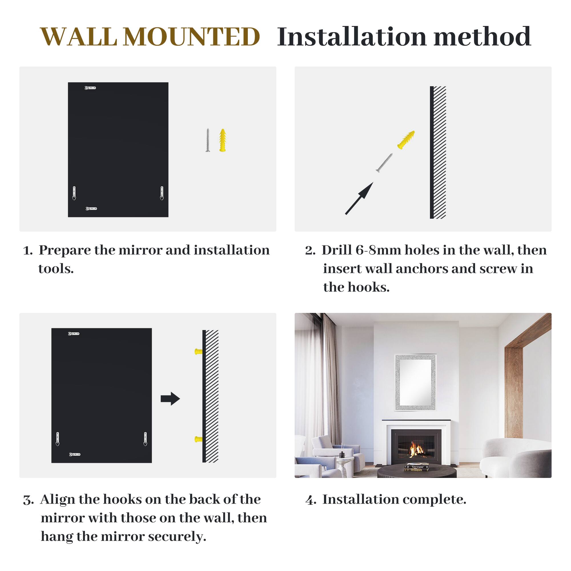 WALL MOUNTED Installation method

1. Prepare the mirror and installation tools.
2. Drill 6-8mm holes in the wall, then insert wall anchors and screw in the hooks.
3. Align the hooks on the back of the mirror with those on the wall, then hang the mirror securely.
4. Installation complete.