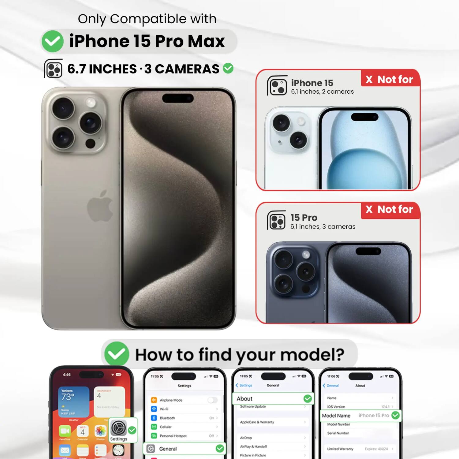 Only Compatible with iPhone 15 Pro Max  
6.7 INCHES · 3 CAMERAS  
iPhone 15 6.1 inches, 2 cameras  
X Not for  
15 Pro 6.1 inches, 3 cameras  

How to find your model?  
Settings  
General  
About  
Software Update  
AppleCare & Warranty  
AirDrop  
AirPlay  
Picture in Picture  
Name  
OS Version  
Model Name iPhone 15 Pro  
Model Number  
Serial Number  
Limited Warranty Expires: 4/4/24