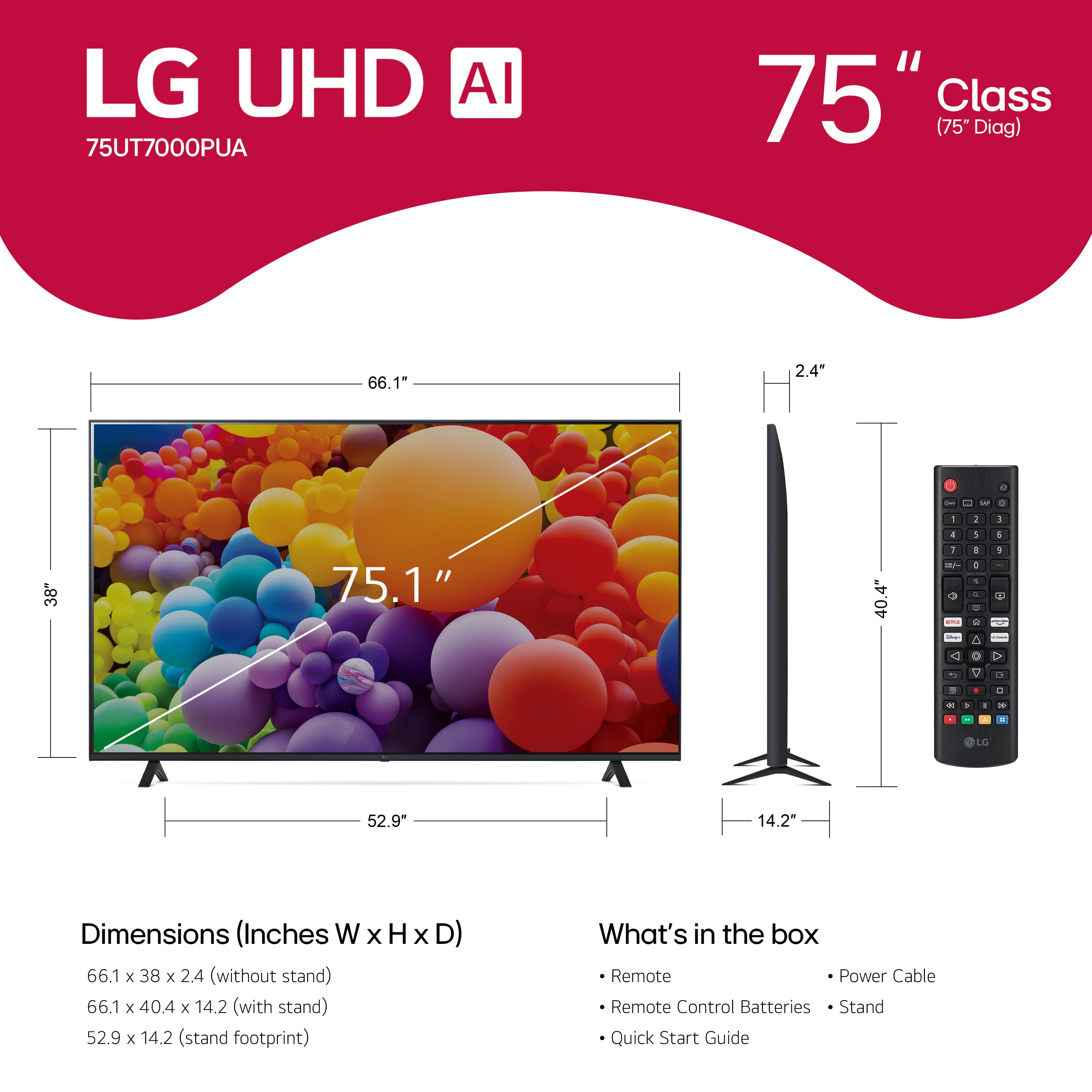 LG UHD AI 75UT7000PUA 75" Class (75" Diag) 66.1" 2.4" a 2 - - - . - 2 1 4 5 38 75.1" 40.4" 1 1 - + + + - - S A 1 + C . c To D . . . - . + - L 52.9" 14.2" Dimensions (Inches W x H x D) 66.1 x 38 x 2.4 (without stand) 66.1 x 40.4 x 14.2 (with stand) 52.9 x 14.2 (stand footprint) What's in the box Remote Power Cable Remote Control Batteries Stand Quick Start Guide