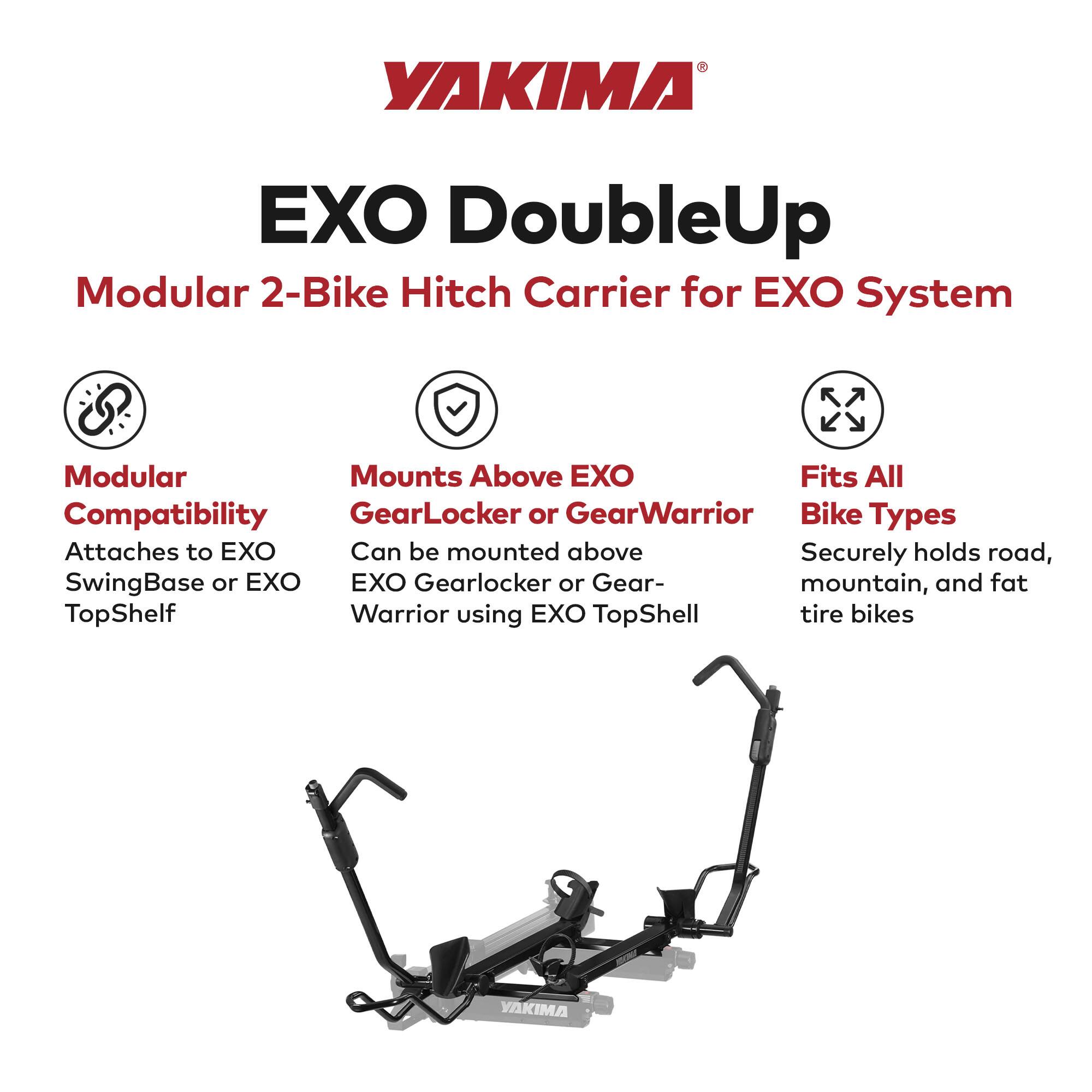 YAKIMA EXO DoubleUp Modular 2-Bike Hitch Carrier for EXO System

- Modular Compatibility
  - Attaches to EXO SwingBase or EXO TopShelf

- Mounts Above EXO
  - Can be mounted above EXO Gearlocker or GearWarrior using EXO TopShell

- Fits All Bike Types
  - Securely holds road, mountain, and fat tire bikes