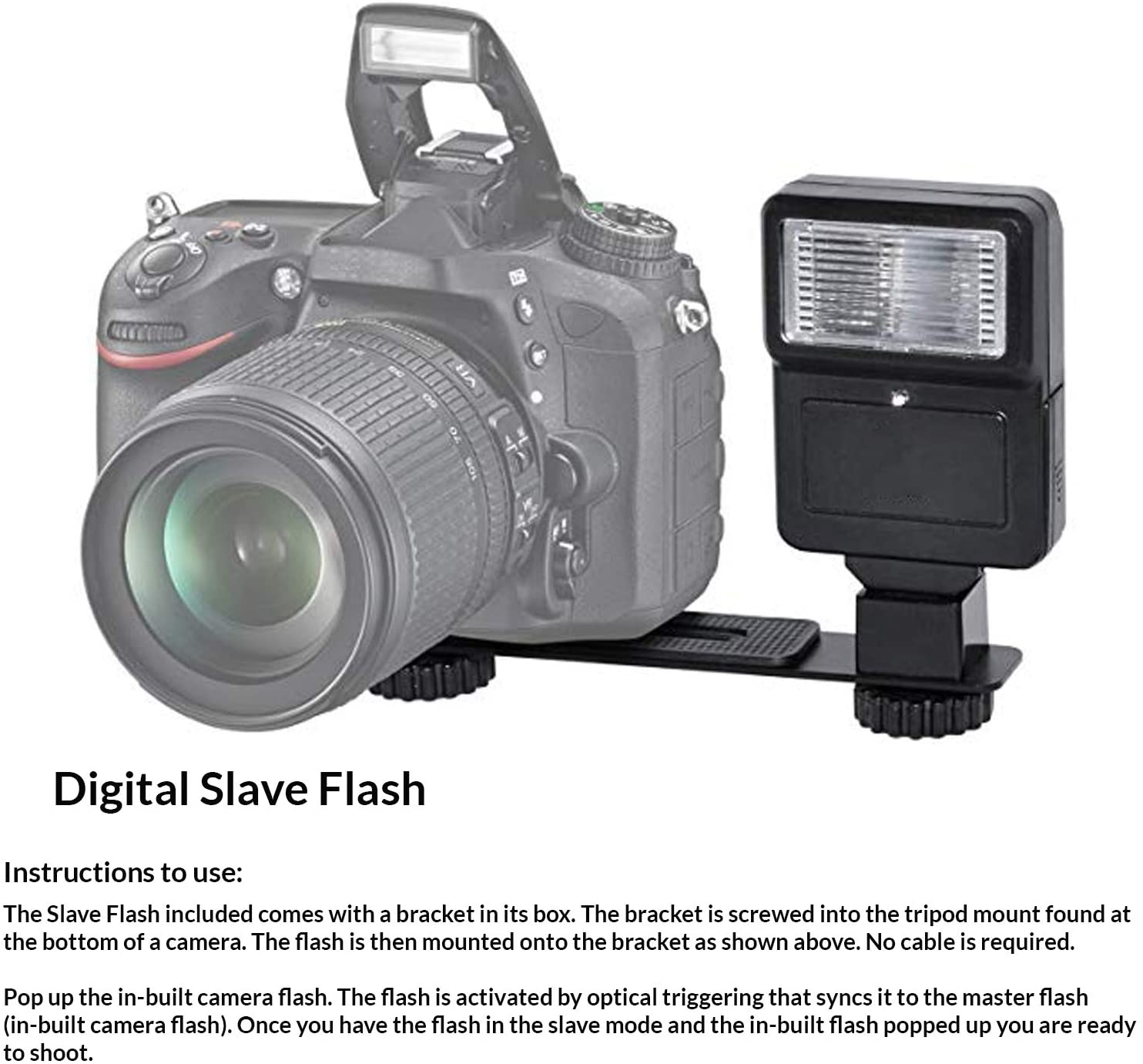 Digital Slave Flash

Instructions to use:

The Slave Flash included comes with a bracket in its box. The bracket is screwed into the tripod mount found at the bottom of a camera. The flash is then mounted onto the bracket as shown above. No cable is required.

Pop up the in-built camera flash. The flash is activated by optical triggering that syncs it to the master flash (in-built camera flash). Once you have the flash in the slave mode and the in-built flash popped up you are ready to shoot.