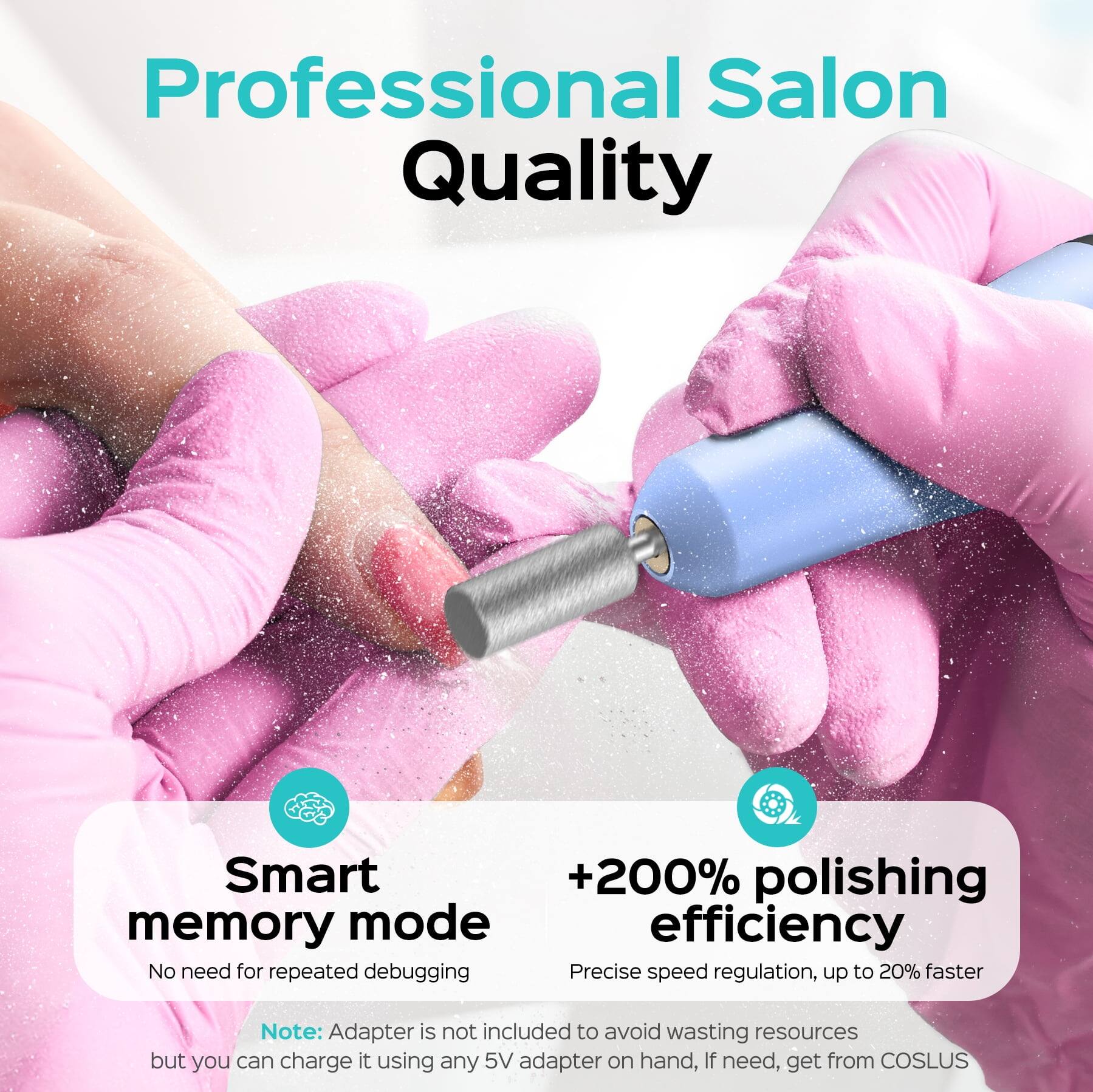 Professional Salon Quality

Smart memory mode
No need for repeated debugging

+200% polishing efficiency
Precise speed regulation, up to 20% faster

Note: Adapter is not included to avoid wasting resources but you can charge it using any 5V adapter on hand, If need, get from COSLUS