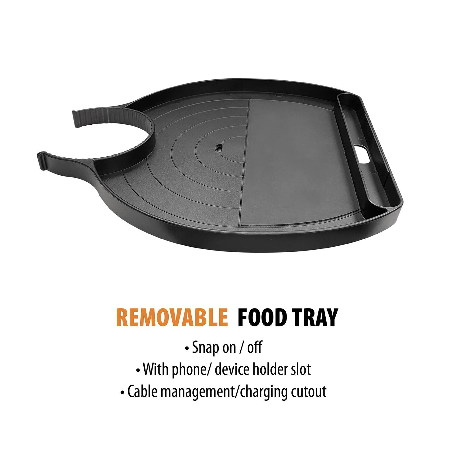 REMOVABLE FOOD TRAY

- Snap on / off
- With phone/ device holder slot
- Cable management/charging cutout