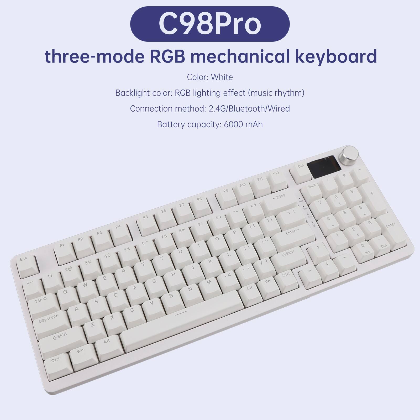 C98Pro three-mode RGB mechanical keyboard  
Color: White  
Backlight color: RGB lighting effect (music rhythm)  
Connection method: 2.4G/Bluetooth/Wired  
Battery capacity: 6000 mAh  

Esc F1 F2 F3 F4 F5 F6 F7 F8 F9 F10 F11 F12  
1 2 3 4 5 6 7 8 9 0 - = Backspace  
Tab Q W E R T Y U I O P [ ] \  
Caps Lock A S D F G H J K L ; ' Enter  
Shift Z X C V B N M , . / Shift  
Fn Ctrl Win Alt Spacebar Alt Ctrl