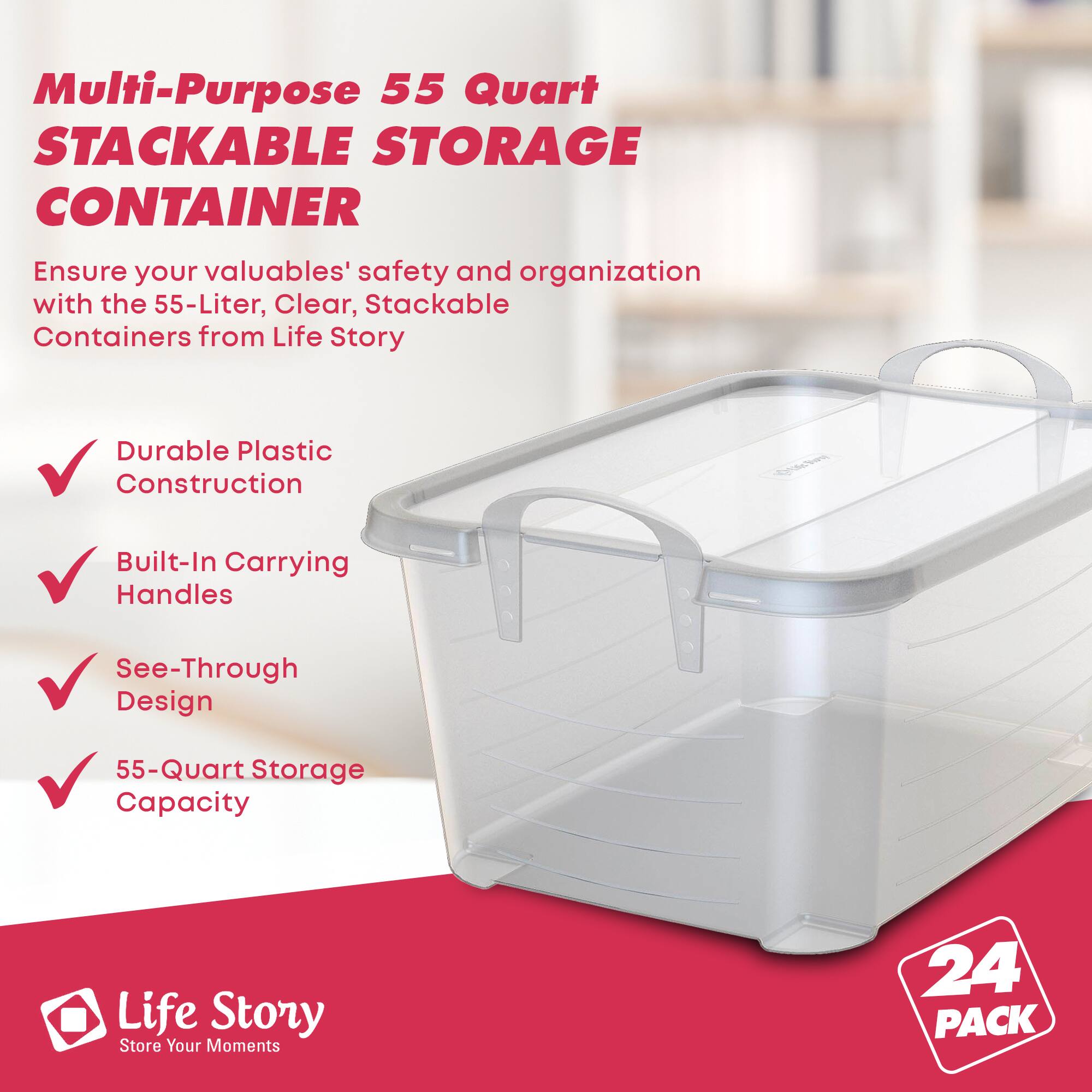 Multi-Purpose 55 Quart STACKABLE STORAGE CONTAINER

Ensure your valuables' safety and organization with the 55-Liter, Clear, Stackable Containers from Life Story

- Durable Plastic Construction
- Built-In Carrying Handles
- See-Through Design
- 55-Quart Storage Capacity

Life Story
Store Your Moments

24 PACK