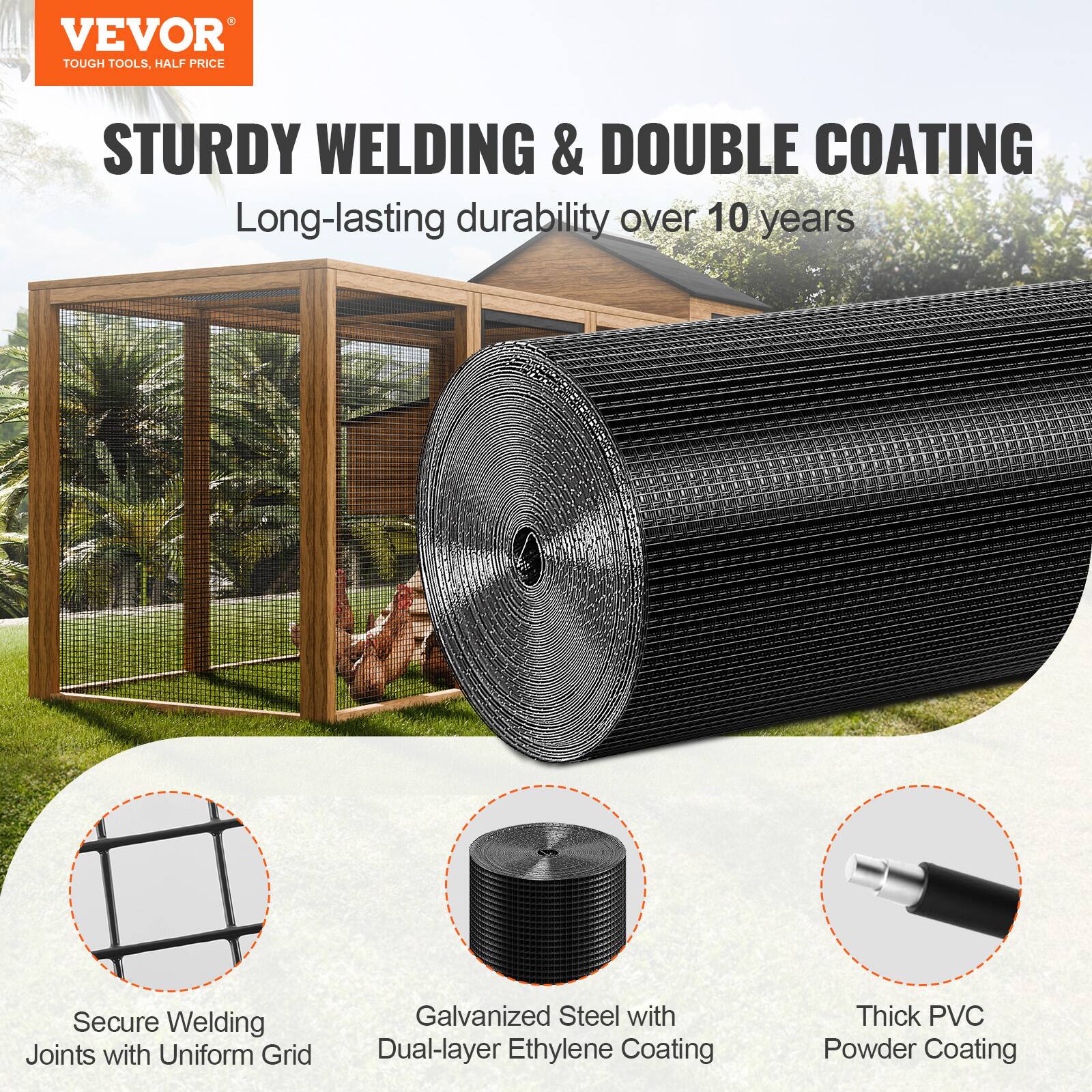 VEVOR  
TOUGH TOOLS, HALF PRICE  

STURDY WELDING & DOUBLE COATING  
Long-lasting durability over 10 years  

- Secure Welding Joints with Uniform Grid  
- Galvanized Steel with Dual-layer Ethylene Coating  
- Thick PVC Powder Coating