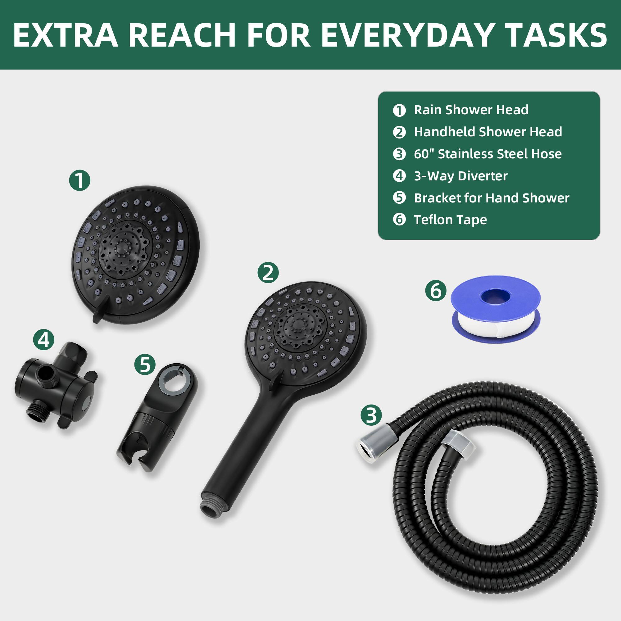EXTRA REACH FOR EVERYDAY TASKS

1. Rain Shower Head
2. Handheld Shower Head
3. 60" Stainless Steel Hose
4. 3-Way Diverter
5. Bracket for Hand Shower
6. Teflon Tape