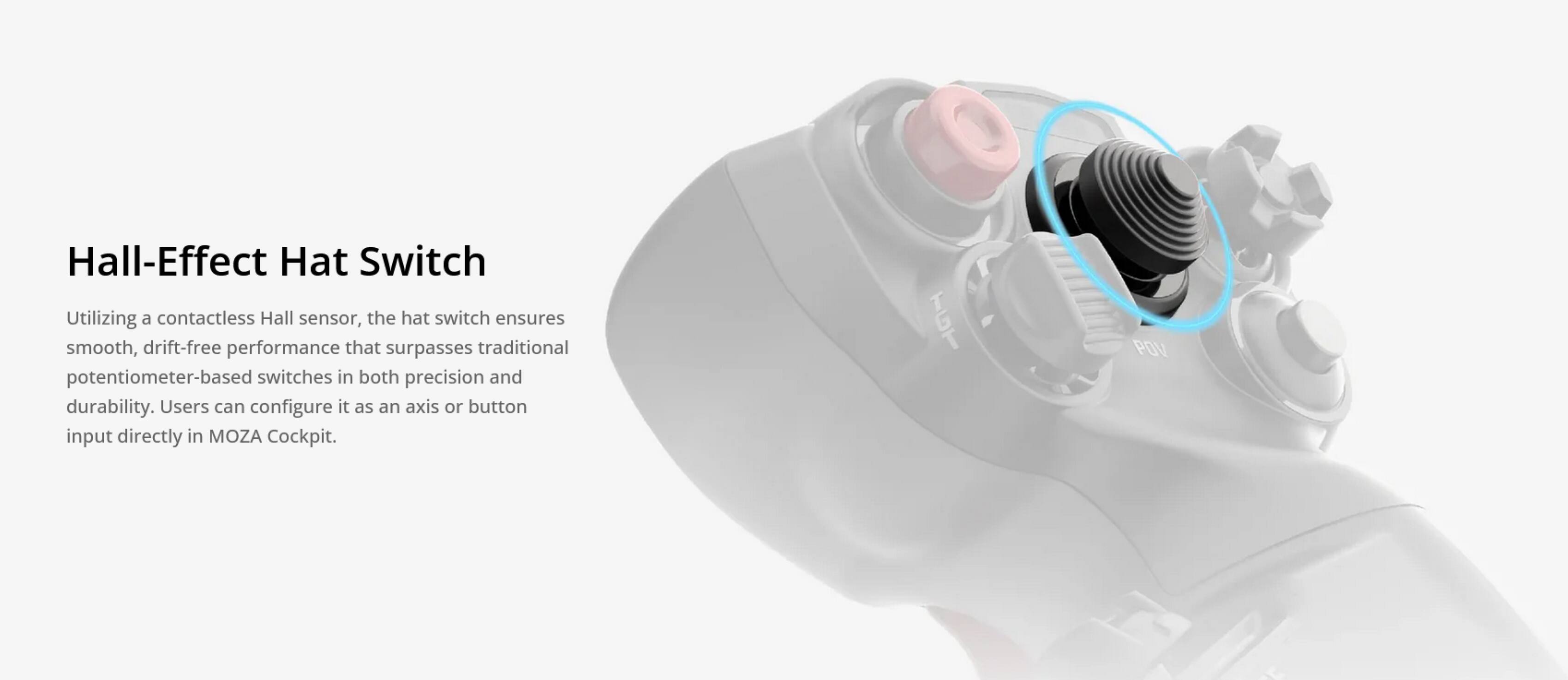 Hall-Effect Hat Switch

Utilizing a contactless Hall sensor, the hat switch ensures smooth, drift-free performance that surpasses traditional potentiometer-based switches in both precision and durability. Users can configure it as an axis or button input directly in MOZA Cockpit.
