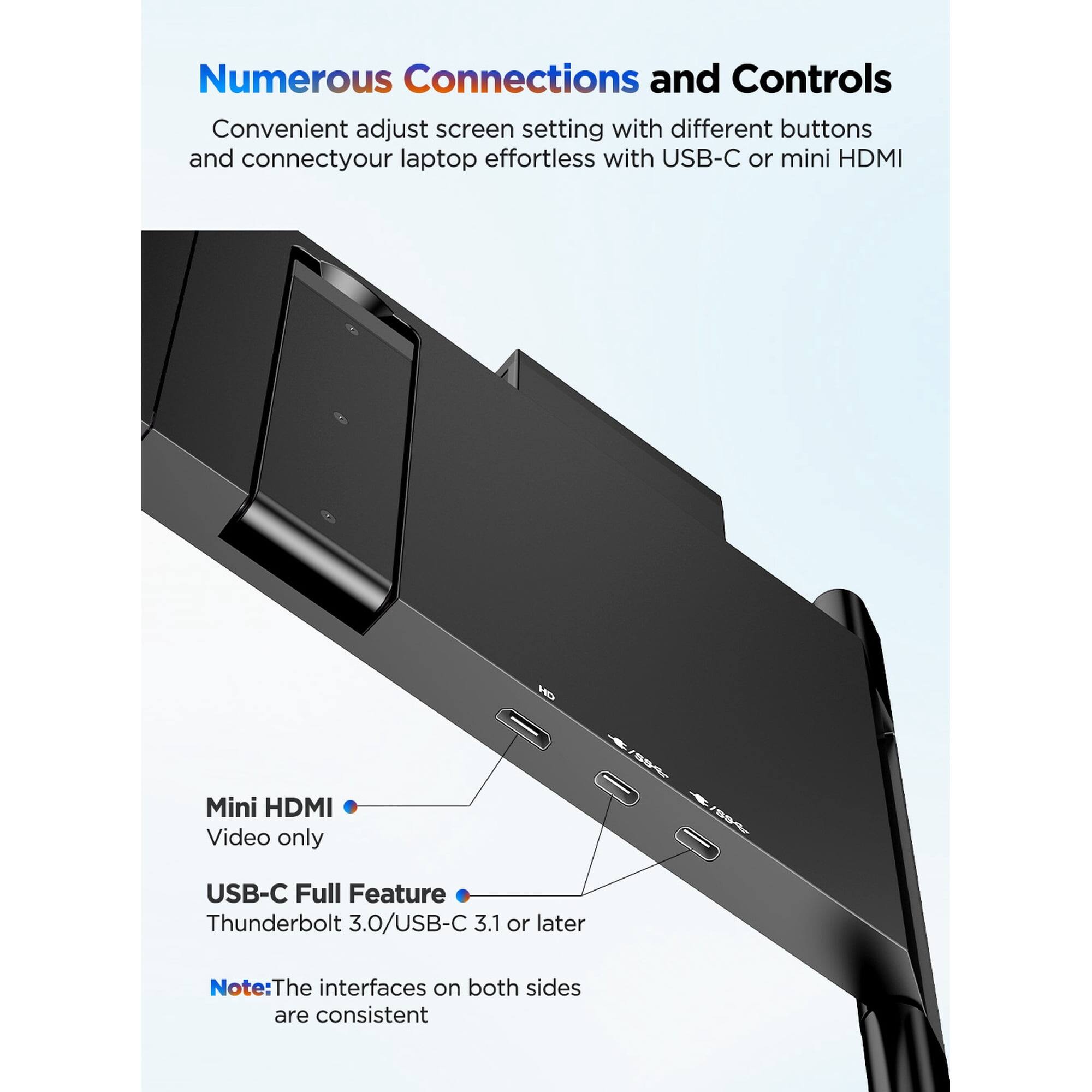 Numerous Connections and Controls

Convenient adjust screen setting with different buttons and connect your laptop effortlessly with USB-C or mini HDMI

Mini HDMI
Video only

USB-C Full Feature
Thunderbolt 3.0/USB-C 3.1 or later

Note: The interfaces on both sides are consistent