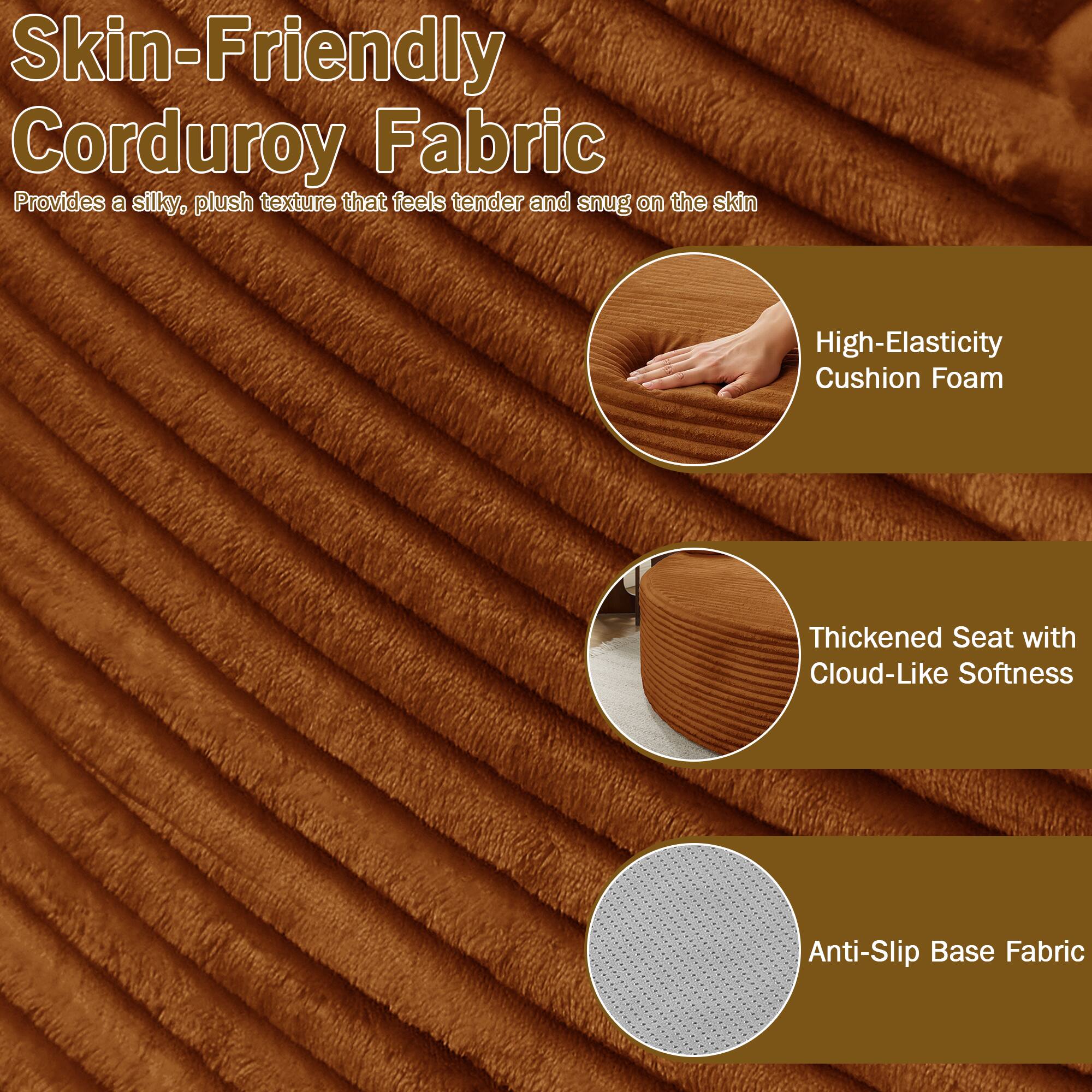 Skin-Friendly Corduroy Fabric  
Provides a silky, plush texture that feels tender and snug on the skin  

High-Elasticity Cushion Foam  
Thickened Seat with Cloud-Like Softness  
Anti-Slip Base Fabric
