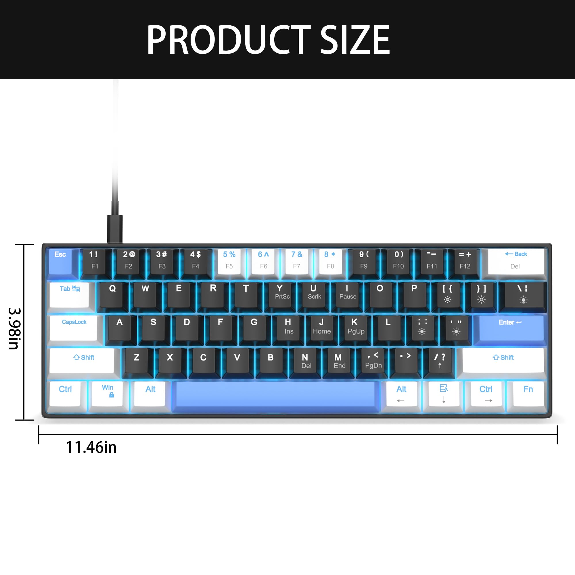 PRODUCT SIZE

Esc 11 F1 2G F2 3# F3 4$ F4 5% F5 6A F6 7 F7 8 F8 9 F9 0 F10 F11 F12 Back Del

3.98in

Tab t CapeLock Shift Q A W S Z E D x R F T G V Y PHtSc H Ins U I o Scrik Pause J L Home PgUp N M Del End PgDn P I ? 1

Enter Shitt I Ctrl Win Alt Alt Ctrl Fn

11.46in