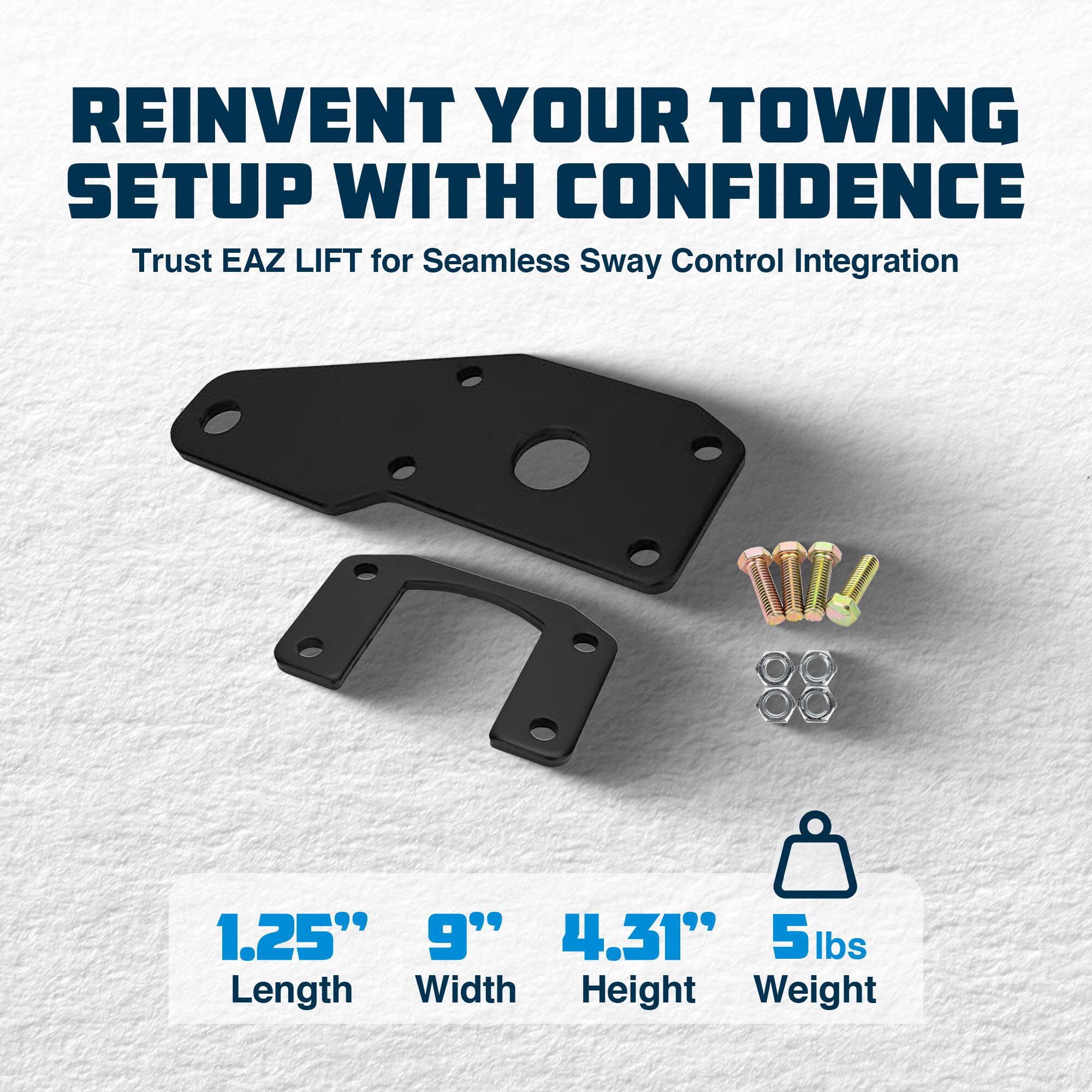 REINVENT YOUR TOWING SETUP WITH CONFIDENCE  
Trust EAZ LIFT for Seamless Sway Control Integration  

1.25" Length  
9" Width  
4.31" Height  
5 lbs Weight
