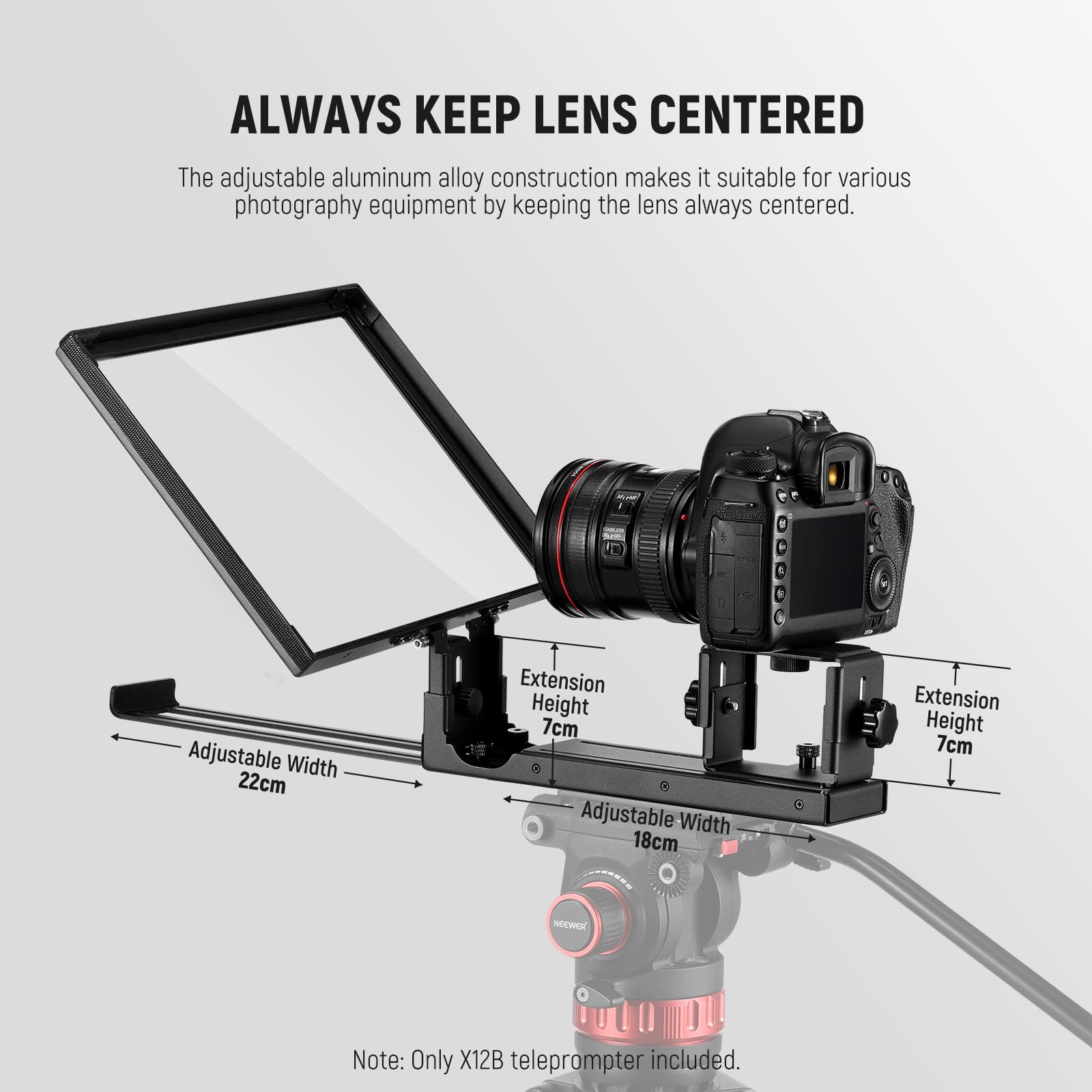 ALWAYS KEEP LENS CENTERED

The adjustable aluminum alloy construction makes it suitable for various photography equipment by keeping the lens always centered.

- Adjustable Width: 22cm
- Extension Height: 7cm
- Adjustable Width: 18cm
- Extension Height: 7cm

Note: Only X12B teleprompter included.